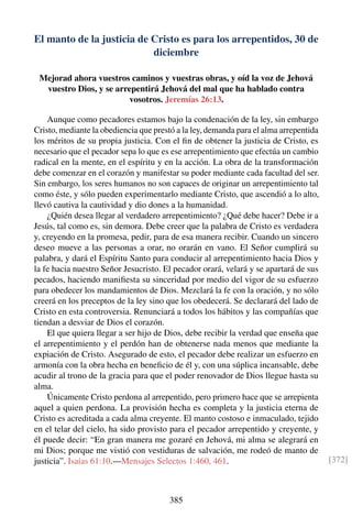 El manto de la justicia de Cristo es para los arrepentidos, 30 de
diciembre
Mejorad ahora vuestros caminos y vuestras obras, y oíd la voz de Jehová
vuestro Dios, y se arrepentirá Jehová del mal que ha hablado contra
vosotros. Jeremías 26:13.
Aunque como pecadores estamos bajo la condenación de la ley, sin embargo
Cristo, mediante la obediencia que prestó a la ley, demanda para el alma arrepentida
los méritos de su propia justicia. Con el ﬁn de obtener la justicia de Cristo, es
necesario que el pecador sepa lo que es ese arrepentimiento que efectúa un cambio
radical en la mente, en el espíritu y en la acción. La obra de la transformación
debe comenzar en el corazón y manifestar su poder mediante cada facultad del ser.
Sin embargo, los seres humanos no son capaces de originar un arrepentimiento tal
como éste, y sólo pueden experimentarlo mediante Cristo, que ascendió a lo alto,
llevó cautiva la cautividad y dio dones a la humanidad.
¿Quién desea llegar al verdadero arrepentimiento? ¿Qué debe hacer? Debe ir a
Jesús, tal como es, sin demora. Debe creer que la palabra de Cristo es verdadera
y, creyendo en la promesa, pedir, para de esa manera recibir. Cuando un sincero
deseo mueve a las personas a orar, no orarán en vano. El Señor cumplirá su
palabra, y dará el Espíritu Santo para conducir al arrepentimiento hacia Dios y
la fe hacia nuestro Señor Jesucristo. El pecador orará, velará y se apartará de sus
pecados, haciendo maniﬁesta su sinceridad por medio del vigor de su esfuerzo
para obedecer los mandamientos de Dios. Mezclará la fe con la oración, y no sólo
creerá en los preceptos de la ley sino que los obedecerá. Se declarará del lado de
Cristo en esta controversia. Renunciará a todos los hábitos y las compañías que
tiendan a desviar de Dios el corazón.
El que quiera llegar a ser hijo de Dios, debe recibir la verdad que enseña que
el arrepentimiento y el perdón han de obtenerse nada menos que mediante la
expiación de Cristo. Asegurado de esto, el pecador debe realizar un esfuerzo en
armonía con la obra hecha en beneﬁcio de él y, con una súplica incansable, debe
acudir al trono de la gracia para que el poder renovador de Dios llegue hasta su
alma.
Únicamente Cristo perdona al arrepentido, pero primero hace que se arrepienta
aquel a quien perdona. La provisión hecha es completa y la justicia eterna de
Cristo es acreditada a cada alma creyente. El manto costoso e inmaculado, tejido
en el telar del cielo, ha sido provisto para el pecador arrepentido y creyente, y
él puede decir: “En gran manera me gozaré en Jehová, mi alma se alegrará en
mi Dios; porque me vistió con vestiduras de salvación, me rodeó de manto de
justicia”. Isaías 61:10.—Mensajes Selectos 1:460, 461. [372]
385
 