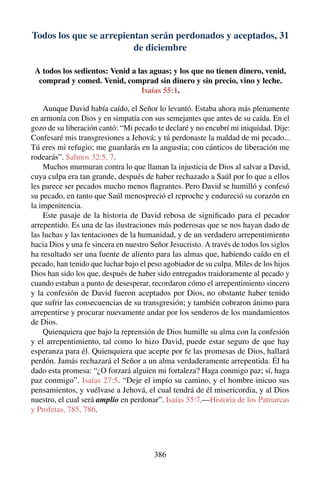 Todos los que se arrepientan serán perdonados y aceptados, 31
de diciembre
A todos los sedientos: Venid a las aguas; y los que no tienen dinero, venid,
comprad y comed. Venid, comprad sin dinero y sin precio, vino y leche.
Isaías 55:1.
Aunque David había caído, el Señor lo levantó. Estaba ahora más plenamente
en armonía con Dios y en simpatía con sus semejantes que antes de su caída. En el
gozo de su liberación cantó: “Mi pecado te declaré y no encubrí mi iniquidad. Dije:
Confesaré mis transgresiones a Jehová; y tú perdonaste la maldad de mi pecado...
Tú eres mi refugio; me guardarás en la angustia; con cánticos de liberación me
rodearás”. Salmos 32:5, 7.
Muchos murmuran contra lo que llaman la injusticia de Dios al salvar a David,
cuya culpa era tan grande, después de haber rechazado a Saúl por lo que a ellos
les parece ser pecados mucho menos ﬂagrantes. Pero David se humilló y confesó
su pecado, en tanto que Saúl menospreció el reproche y endureció su corazón en
la impenitencia.
Este pasaje de la historia de David rebosa de signiﬁcado para el pecador
arrepentido. Es una de las ilustraciones más poderosas que se nos hayan dado de
las luchas y las tentaciones de la humanidad, y de un verdadero arrepentimiento
hacia Dios y una fe sincera en nuestro Señor Jesucristo. A través de todos los siglos
ha resultado ser una fuente de aliento para las almas que, habiendo caído en el
pecado, han tenido que luchar bajo el peso agobiador de su culpa. Miles de los hijos
Dios han sido los que, después de haber sido entregados traidoramente al pecado y
cuando estaban a punto de desesperar, recordaron cómo el arrepentimiento sincero
y la confesión de David fueron aceptados por Dios, no obstante haber tenido
que sufrir las consecuencias de su transgresión; y también cobraron ánimo para
arrepentirse y procurar nuevamente andar por los senderos de los mandamientos
de Dios.
Quienquiera que bajo la reprensión de Dios humille su alma con la confesión
y el arrepentimiento, tal como lo hizo David, puede estar seguro de que hay
esperanza para él. Quienquiera que acepte por fe las promesas de Dios, hallará
perdón. Jamás rechazará el Señor a un alma verdaderamente arrepentida. Él ha
dado esta promesa: “¿O forzará alguien mi fortaleza? Haga conmigo paz; sí, haga
paz conmigo”. Isaías 27:5. “Deje el impío su camino, y el hombre inicuo sus
pensamientos, y vuélvase a Jehová, el cual tendrá de él misericordia, y al Dios
nuestro, el cual será amplio en perdonar”. Isaías 55:7.—Historia de los Patriarcas
y Profetas, 785, 786.
386
 