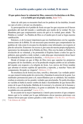 La oración ayuda a guiar a la verdad, 31 de enero
El que quiera hacer la voluntad de Dios, conocerá si la doctrina es de Dios,
o si yo hablo por mi propia cuenta. Juan 7:17.
Antes de salir para su encuentro ﬁnal con los poderes de las tinieblas, levantó
sus ojos al cielo y oró por sus discípulos...
La preocupación en el pedido de Jesús era que los que creyeran en él fuesen
guardados del mal del mundo y santiﬁcados por medio de la verdad. No nos
abandona para que conjeturemos acerca de qué es la verdad, pues añade: “Tu
Palabra es verdad”. La Palabra de Dios es el medio por el cual se logra nuestra
santiﬁcación.
Entonces, es de la mayor importancia que nos familiaricemos con las sagradas
instrucciones de la Biblia. Es tan necesario para nosotros que comprendamos las
palabras de vida como lo era para los discípulos estar informados con respecto al
plan de salvación. Estaremos sin excusa si, por causa de nuestra propia negligencia,
ignoramos las demandas de la Palabra de Dios. Dios nos ha dado su Palabra, la
revelación de su voluntad, y ha prometido el Espíritu Santo a todos los que lo
pidieren, para guiarlos a toda verdad, y cada alma que sinceramente desee hacer
la voluntad de Dios conocerá la doctrina...—Reﬂejemos a Jesús, 93.
Desde el tiempo en que el Hijo de Dios tuvo que soportar los prejuicios
arrogantes de los incrédulos, no se ha producido ningún cambio en las actitudes
del mundo con respecto a la religión de Jesús. Los siervos de Cristo tendrán
que afrontar el mismo espíritu de oposición y reproche, y marchar “fuera del
campamento, llevando su vituperio”. Hebreos 13:13.
Su enseñanza [la de Jesús] era clara, sencilla y abarcante. Las verdades prácti-
cas que enunció tenían poder de convicción y llamaban la atención de la gente. Las
multitudes permanecían junto a él, maravillándose por su sabiduría. Sus modales
estaban en armonía con las grandes verdades que proclamaba. No pedía disculpas,
no vacilaba ni había la menor sombra de duda o incertidumbre de que fueran dife-
rentes de lo que él declaraba. Hablaba de lo terrenal y lo celestial, de lo humano y
lo divino, con autoridad absoluta; y la gente se admiraba “de su doctrina, porque
su palabra era con autoridad”. Lucas 4:32...
Es un asunto de la mayor importancia e interés para nosotros el que compren-
damos qué es la verdad, por lo que debiéramos elevar nuestras peticiones con
intenso fervor para que seamos guiados a toda verdad.—The Review and Herald,
7 de febrero de 1888.[38]
36
 
