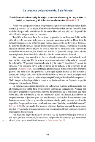 La promesa de la redención, 3 de febrero
Pondré enemistad entre ti y la mujer, y entre tu simiente y la... suya; ésta te
herirá en la cabeza, y tú le herirás en el calcañar. Génesis 3:15.
Adán y su compañera vieron los primeros signos de decadencia en las ﬂores
mustias y la caída de las hojas. Fue presentada con nitidez ante su mente la dura
realidad de que todo lo viviente debía morir. Hasta el aire, del cual dependía la
vida, llevaba los gérmenes de la muerte.
También se les recordaba de continuo la pérdida de su dominio. Adán había
sido el rey de los seres inferiores, y mientras permaneció ﬁel a Dios, toda la
naturaleza reconoció su gobierno, pero cuando pecó, perdió su derecho al dominio.
El espíritu de rebelión, al cual él mismo había dado entrada, se extendió a toda la
creación animal. De ese modo, no sólo la vida de los humanos, sino también la
naturaleza de las bestias, los árboles del bosque, el pasto del campo, hasta el aire
que respiraban, hablaban de la triste lección del conocimiento del mal.
Sin embargo los mortales no fueron abandonados a los resultados del mal
que habían escogido. En la sentencia pronunciada contra Satanás se insinuó
la redención. “Y pondré enemistad entre ti y la mujer”, dijo Dios, “y entre tu
simiente y la simiente suya; ésta te herirá en la cabeza, y tú le herirás en el
calcañar”. Génesis 3:15. Esta sentencia, pronunciada a oídos de nuestros primeros
padres, fue para ellos una promesa. Antes que oyesen hablar de los espinos y
cardos, del trabajo rudo y del dolor que les habían de tocar en suerte, o del polvo al
cual debían volver, oyeron palabras que no podían dejar de infundirles esperanza.
Todo lo que se había perdido al ceder a las insinuaciones de Satanás, se podía
recuperar por medio de Cristo.
La naturaleza nos repite también esta indicación. Aunque está manchada por
el pecado, no sólo habla de la creación sino también de la redención. Aunque por
los signos evidentes de decadencia la tierra da testimonio de la maldición que pesa
sobre ella, aún es hermosa y rica en señales del poder viviﬁcador. Los árboles se
despojan de sus hojas sólo para vestirse de nuevo verdor; las ﬂores mueren, para
brotar con nueva belleza; y en cada manifestación del poder creador se aﬁrma la
seguridad de que podemos ser creados de nuevo en “justicia y santidad de verdad”.
Efesios 4:24. De ese modo, los mismos objetos y las funciones de la naturaleza,
que tan vívidamente nos recuerdan nuestra gran pérdida, llegan a ser para nosotros
mensajeros de esperanza.
Por doquiera llegue la maldad, se oye la voz de nuestro Padre que muestra a
sus hijos, por sus resultados, la naturaleza del pecado, les aconseja que abandonen
el mal y los invita a recibir el bien.—La Educación, 26, 27.[41]
40
 