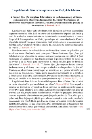 La palabra de Dios es la suprema autoridad, 4 de febrero
Y Samuel dijo: ¿Se complace Jehová tanto en los holocaustos y víctimas,
como en que se obedezca a las palabras de Jehová? Ciertamente el
obedecer es mejor que los sacriﬁcios, y el prestar atención que la grosura de
los carneros. 1 Samuel 15:22.
La palabra del Señor debe obedecerse sin discusión; debe ser la autoridad
suprema en nuestra vida. Saúl se apartó del mandamiento expreso del Señor, y
trató de acallar los remordimientos de la conciencia convenciéndose a sí mismo
de que el Señor aceptaría su sacriﬁcio y pasaría por alto su desobediencia. Cuando
el profeta Samuel vino para encontrarlo, Saúl actuó como si se considerara un
hombre recto, y exclamó: “Bendito seas tú de Jehová; yo he cumplido la palabra
de Jehová”. 1 Samuel 15:13.
Pero las muestras inconfundibles de su desobediencia eran tan palpables, que
su aﬁrmación de obediencia tenía poco peso. “Samuel entonces dijo: ¿Pues qué
balido de ovejas y bramido de vacas es este que yo oigo con mis oídos? Y Saúl
respondió: De Amalec los han traído; porque el pueblo perdonó lo mejor de
las ovejas y de las vacas para sacriﬁcarlas a Jehová tu Dios, pero lo demás lo
destruimos”. 1 Samuel 15:14, 15. “Y Samuel dijo: ¿Se complace Jehová tanto en
los holocaustos y víctimas, como en que se obedezca a las palabras de Jehová?
Ciertamente el obedecer es mejor que los sacriﬁcios, y el prestar atención que
la grosura de los carneros. Porque como pecado de adivinación es la rebelión,
y como ídolos e idolatría la obstinación. Por cuanto tú desechaste la palabra de
Jehová, él también te ha desechado para que no seas rey”. 1 Samuel 15:22, 23...
La palabra de Dios debe ser de autoridad suprema. Dice el Señor: “No olvidaré
mi pacto, ni mudaré lo que ha salido de mis labios”. Salmos 89:34. Dios no podría
cambiar un ápice de su ley sin dejar de ser supremo. La gente no puede torcer la
ley de Dios para adaptarla a sus ideas, y, fallando en comprometerse en estar en
armonía con ella, traspasan sus mandamientos y violan sus preceptos. Demasiado
tarde va a aprender el mundo que no puede juzgar la palabra de Dios, sino que la
palabra de Dios lo juzgará. ¡Ojalá que cada uno considere cuán necio y malvado
es contender con Dios! ¡Ojalá que dejen de oponer su voluntad contra la voluntad
del Inﬁnito! Además, los que se oponen a Dios aprenderán que, al hacerlo así, han
abandonado la única senda que conduce a la santidad, la felicidad y el cielo.—The
Signs of the Times, 9 de enero de 1896. [42]
41
 