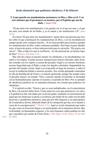 Jesús demostró que podemos obedecer, 5 de febrero
Y el que guarda sus mandamientos permanece en Dios, y Dios en él. Y en
esto sabemos que él permanece en nosotros, por el Espíritu que nos ha
dado. 1 Juan 3:24.
“El que tiene mis mandamientos y los guarda, ése es el que me ama; y el que
me ama, será amado de mi Padre, y yo le amaré y me manifestaré a él”. Juan
14:21.
[La frase] “El que tiene mis mandamientos” quiere decir una persona que tuvo
luz sobre lo que constituyen los mandamientos de Dios, y no los desobedecerá
aunque pueda serle ventajoso hacerlo... Si no fuera posible para nosotros guardar
los mandamientos de Dios, todos estaríamos perdidos. Pero bajo el pacto abrahá-
mico, el pacto de gracia, se hizo toda provisión para la salvación. “Por gracia sois
salvos”. “Mas a todos los que le recibieron... les dio potestad de ser hechos hijos
de Dios” Efesios 2:8; Juan 1:12...
Hay sólo dos clases en nuestro mundo: los obedientes y los desobedientes; los
santos y los impíos. Cuando nuestras transgresiones fueron colocadas sobre Jesús,
fue contado con los impíos a cuenta del pecador. Llegó a ser nuestro Sustituto,
nuestra Seguridad ante el Padre y todos los ángeles celestiales. Imputándole los
pecados del mundo a Jesús, llegó a ser el pecador en lugar de nosotros, y sobre él
recayó la maldición debida a nuestros pecados. Nos resulta apropiado contemplar
la vida de humillación de Cristo y su muerte agonizante, porque fue tratado como
el pecador merece ser tratado. Vino a nuestro mundo revistiendo su divinidad
con la humanidad para soportar el examen y la prueba de Dios. Por su ejemplo
de obediencia perfecta en su naturaleza humana, nos enseña que podemos ser
obedientes.
Y el apóstol escribe: “Gracia y paz os sean multiplicadas, en el conocimiento
de Dios y de nuestro Señor Jesús. Como todas las cosas que pertenecen a la vida y
a la piedad nos han sido dadas por su divino poder, mediante el conocimiento de
aquel que nos llamó por su gloria y excelencia, por medio de las cuales nos ha dado
preciosas y grandísimas promesas, para que por ellas llegaseis a ser participantes
de la naturaleza divina, habiendo huido de la corrupción que hay en el mundo a
causa de la concupiscencia”. 2 Pedro 1:2-4. Aquí se revela claramente que todos
los que creen en Jesucristo llegan a ser participantes de la naturaleza divina. Que
la divinidad y la humanidad cooperen, y los seres humanos caídos podrían ser más
que vencedores por medio de Cristo Jesús.—The Signs of the Times, 24 de abril
de 1893.[43]
42
 