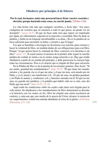 Obedecer por principio, 6 de febrero
Por lo cual, hermanos, tanto más procurad hacer ﬁrme vuestra vocación y
elección; porque haciendo estas cosas, no caeréis jamás. 2 Pedro 1:10.
La vida eterna vale más que cualquier sacriﬁcio, y Jesús dijo: “Así, pues,
cualquiera de vosotros que no renuncia a todo lo que posee, no puede ser mi
discípulo”. Lucas 14:33. El que no hace nada sino que espera ser impulsado
por algún ser sobrenatural, esperará en la inacción y oscuridad. Dios ha dado su
palabra, y habla en un lenguaje inconfundible a su alma. ¿No es la palabra de su
boca suﬁciente para mostrarle su deber, e instarlo a que lo haga?
Los que se humillan e investigan las Escrituras con oración, para conocer y
hacer la voluntad de Dios, no tendrán dudas de sus obligaciones para con Dios.
Porque “el que quiera hacer la voluntad de Dios, conocerá si la doctrina es de
Dios”. Juan 7:17. Si usted conoce el misterio de la piedad, debe seguir la sencilla
palabra de verdad, lo sienta o no lo sienta; tenga emoción o no. Hay que rendir
obediencia a partir de un sentido del principio, y debe practicarse lo correcto bajo
todas las circunstancias. Éste es el carácter que es elegido de Dios para salvación.
En la Palabra de Dios se da la prueba de un cristiano genuino. Dice Jesús: “Si
me amáis, guardad mis mandamientos”. Juan 14:15. “El que tiene mis manda-
mientos y los guarda, ése es el que me ama; y el que me ama, será amado por mi
Padre, y yo le amaré y me manifestaré a él... El que me ama, mi palabra guardará;
y mi Padre le amará, y vendremos a él, y haremos morada con él. El que no me
ama, no guarda mis palabras; y la palabra que habéis oído no es mía, sino del
Padre que me envió”. Juan 14:21, 23, 24.
Aquí están las condiciones sobre las cuales cada alma será elegida para la
vida eterna. Su obediencia a los mandamientos de Dios demostrará su derecho
a la herencia con los santos en luz. Dios ha elegido una cierta excelencia de
carácter, y cada uno que, por medio de la gracia de Cristo, alcance la norma de
sus requerimientos, tendrá una entrada abundante al reino de la gloria.—Christian
Education, 117, 118. [44]
43
 
