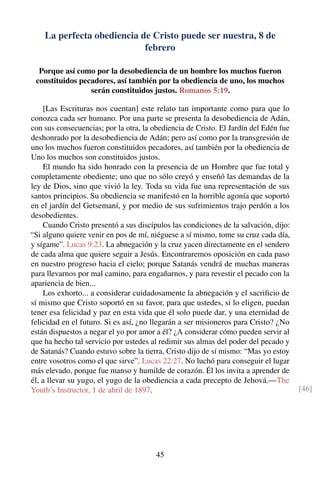 La perfecta obediencia de Cristo puede ser nuestra, 8 de
febrero
Porque así como por la desobediencia de un hombre los muchos fueron
constituidos pecadores, así también por la obediencia de uno, los muchos
serán constituidos justos. Romanos 5:19.
[Las Escrituras nos cuentan] este relato tan importante como para que lo
conozca cada ser humano. Por una parte se presenta la desobediencia de Adán,
con sus consecuencias; por la otra, la obediencia de Cristo. El Jardín del Edén fue
deshonrado por la desobediencia de Adán; pero así como por la transgresión de
uno los muchos fueron constituidos pecadores, así también por la obediencia de
Uno los muchos son constituidos justos.
El mundo ha sido honrado con la presencia de un Hombre que fue total y
completamente obediente; uno que no sólo creyó y enseñó las demandas de la
ley de Dios, sino que vivió la ley. Toda su vida fue una representación de sus
santos principios. Su obediencia se manifestó en la horrible agonía que soportó
en el jardín del Getsemaní, y por medio de sus sufrimientos trajo perdón a los
desobedientes.
Cuando Cristo presentó a sus discípulos las condiciones de la salvación, dijo:
“Si alguno quiere venir en pos de mí, niéguese a sí mismo, tome su cruz cada día,
y sígame”. Lucas 9:23. La abnegación y la cruz yacen directamente en el sendero
de cada alma que quiere seguir a Jesús. Encontraremos oposición en cada paso
en nuestro progreso hacia el cielo; porque Satanás vendrá de muchas maneras
para llevarnos por mal camino, para engañarnos, y para revestir el pecado con la
apariencia de bien...
Los exhorto... a considerar cuidadosamente la abnegación y el sacriﬁcio de
sí mismo que Cristo soportó en su favor, para que ustedes, si lo eligen, puedan
tener esa felicidad y paz en esta vida que él solo puede dar, y una eternidad de
felicidad en el futuro. Si es así, ¿no llegarán a ser misioneros para Cristo? ¿No
están dispuestos a negar el yo por amor a él? ¿A considerar cómo pueden servir al
que ha hecho tal servicio por ustedes al redimir sus almas del poder del pecado y
de Satanás? Cuando estuvo sobre la tierra, Cristo dijo de sí mismo: “Mas yo estoy
entre vosotros como el que sirve”. Lucas 22:27. No luchó para conseguir el lugar
más elevado, porque fue manso y humilde de corazón. Él los invita a aprender de
él, a llevar su yugo, el yugo de la obediencia a cada precepto de Jehová.—The
Youth’s Instructor, 1 de abril de 1897. [46]
45
 