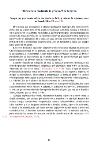 Obediencia mediante la gracia, 9 de febrero
Porque por gracia sois salvos por medio de la fe; y esto no de vosotros, pues
es don de Dios. Efesios 2:8.
Dios quiere que alcancemos al ideal de perfección hecho posible para nosotros
por el don de Cristo. Nos invita a que escojamos el lado de la justicia, a ponernos
en relación con los agentes celestiales, a adoptar principios que restaurarán en
nosotros la imagen divina. En su Palabra escrita y en el gran libro de la naturaleza
ha revelado los principios de la vida. Es tarea nuestra conocer estos principios y
por medio de la obediencia cooperar con Dios en restaurar la salud del cuerpo
tanto como la del alma.
Los seres humanos necesitan aprender que sólo cuando reciben la gracia de
Cristo pueden poseer en su plenitud las bendiciones de la obediencia. Esta es
la que capacita a los hombres y a las mujeres para obedecer las leyes de Dios y
para libertarse de la esclavitud de los malos hábitos. Es el único poder que puede
hacerlos ﬁrmes en el buen camino y permanecer en él.
Cuando se recibe el evangelio en toda su pureza y con todo su poder, es un
remedio para las enfermedades originadas por el pecado. Sale el Sol de justicia,
“trayendo en sus rayos salud”. Malaquías 4:2 (NVI). Todo lo que el mundo
proporciona no puede sanar el corazón quebrantado, ni dar la paz al espíritu, ni
disipar las inquietudes, ni desterrar la enfermedad. La fama, el genio y el talento
son impotentes para alegrar el corazón entristecido o restaurar la vida malgastada.
La vida de Dios en el alma es la única esperanza de la humanidad.
El amor que Cristo infunde en todo nuestro ser es un poder viviﬁcante. Da salud
a cada una de las partes vitales: el cerebro, el corazón y los nervios... Implanta en
el alma un gozo que nada en la tierra puede destruir: el gozo que hay en el Espíritu
Santo, un gozo que da salud y vida...
Aunque el pecado ha venido reforzando durante siglos su asidero sobre la
familia humana, aun cuando por medio de la mentira y el artiﬁcio Satanás ha
echado la negra sombra de su interpretación sobre la Palabra de Dios, y ha inducido
a los hombres y a las mujeres a dudar de la bondad divina, a pesar de todo esto,
el amor y la misericordia del Padre no han dejado de manar hacia la tierra en
caudalosos ríos. Si los seres humanos abriesen hacia el cielo las ventanas del alma,
para apreciar los dones divinos, un raudal de virtud curativa la inundaría.—El
Ministerio de Curación, 77-79.[47]
46
 