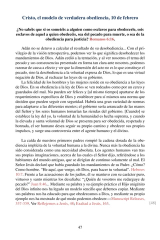 Cristo, el modelo de verdadera obediencia, 10 de febrero
¿No sabéis que si os sometéis a alguien como esclavos para obedecerle, sois
esclavos de aquel a quien obedecéis, sea del pecado para muerte, o sea de la
obediencia para justicia? Romanos 6:16.
Adán no se detuvo a calcular el resultado de su desobediencia... Con el pri-
vilegio de la visión retrospectiva, podemos ver lo que signiﬁca desobedecer los
mandamientos de Dios. Adán cedió a la tentación, y al ver nosotros el tema del
pecado y sus consecuencias presentado en forma tan clara ante nosotros, podemos
razonar de causa a efecto y ver que la dimensión del acto no es lo que constituye el
pecado, sino la desobediencia a la voluntad expresa de Dios, lo que es una virtual
negación de Dios, al rechazar las leyes de su gobierno.
La felicidad de los hombres y las mujeres reside en su obediencia a las leyes
de Dios. En su obediencia a la ley de Dios se ven rodeados como por un cerco y
guardados del mal. No pueden ser felices y [al mismo tiempo] apartarse de los
requerimientos especíﬁcos de Dios y establecer para sí mismos una norma que
deciden que pueden seguir con seguridad. Habría una gran variedad de normas
para adaptarse a las diferentes mentes; el gobierno sería arrancado de las manos
del Señor y los seres humanos tomarían las riendas del gobierno. [Cuando] se
establece la ley del yo, la voluntad de la humanidad es hecha suprema, y cuando
la elevada y santa voluntad de Dios se presenta para ser obedecida, respetada y
honrada, el ser humano desea seguir su propio camino y obedecer sus propios
impulsos, y surge una controversia entre el agente humano y el divino.
La caída de nuestros primeros padres rompió la cadena dorada de la obe-
diencia implícita de la voluntad humana a la divina. Nunca más la obediencia ha
sido considerada como una necesidad absoluta. Los agentes humanos van tras
sus propias imaginaciones, acerca de las cuales el Señor dijo, reﬁriéndose a los
habitantes del mundo antiguo, que se dirigían de continuo solamente al mal. El
Señor Jesús declaró que había guardado los mandamientos de su Padre. ¿Cómo?
Como hombre. “He aquí, que vengo, oh Dios, para hacer tu voluntad”. Hebreos
10:7. Frente a las acusaciones de los judíos, él se mantuvo con su carácter puro,
virtuoso y santo mientras los desaﬁaba: “¿Quién de vosotros me redarguye de
pecado?” Juan 8:46... Mediante su palabra y su ejemplo práctico el Hijo unigénito
del Dios inﬁnito nos ha legado un modelo sencillo que debemos copiar. Mediante
sus palabras nos ha educado para que obedezcamos a Dios, y mediante su propio
ejemplo nos ha mostrado de qué modo podemos obedecer.—Manuscript Releases,
337-339. Ver Reﬂejemos a Jesús, 48; Exaltad a Jesús, 163. [48]
47
 