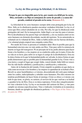 La ley de Dios protege la felicidad, 11 de febrero
Porque lo que era imposible para la ley, por cuanto era débil por la carne,
Dios, enviando a su Hijo en semejanza de carne de pecado y a causa del
pecado, condenó al pecado en la carne. Romanos 8:3.
La felicidad de los seres humanos siempre debe estar protegida por la ley de
Dios. Sólo en la obediencia pueden encontrar verdadera felicidad. La ley es el
cerco que Dios colocó alrededor de su viña. Por ella, los que la obedezcan están
protegidos del mal. En la transgresión, Adán llegó a ser una ley para sí mismo.
Por la desobediencia fue puesto bajo servidumbre, y de esa manera entró en los
seres humanos un elemento discordante, nacido del egoísmo. Ya no armonizaba su
voluntad con la voluntad de Dios. Adán se había unido con las fuerzas desleales,
y la voluntad propia empezó una campaña contra Dios.
Por medio de Cristo se presenta el verdadero ideal. Hizo lo posible para que la
humanidad estuviera una vez más unida con Dios. Vino para sufrir la sentencia de
muerte en lugar del transgresor. Ni un precepto de la ley podía alterarse para hacer
frente a los hombres y a las mujeres en su condición caída; por lo tanto, Cristo dio
su vida en su favor, para sufrir en su lugar el castigo de la desobediencia. Esta era
la única forma en la que la humanidad podía ser salvada, la única forma en que
podía demostrarse que es posible para la humanidad guardar la ley. Cristo vino a
esta tierra y ocupó el lugar que ocupó Adán, venció donde Adán falló en vencer.
Nos ha sido hecho sabiduría y justiﬁcación y santiﬁcación y redención...
Antes de la fundación del mundo, Cristo empeñó su palabra en que daría su
vida como un rescate si los hombres y las mujeres se apartaban de su lealtad a Dios.
Reveló su amor humillándose a sí mismo, descendiendo del cielo para trabajar
entre los caídos, indisciplinados y rebeldes seres humanos. Por ellos mismos no
tendrían posibilidades de hacer frente al enemigo. Cristo se ofrece a sí mismo con
todo lo que tiene, su gloria, su carácter, al servicio de los que vuelvan a su lealtad
y guarden la ley de Dios. Esta es su única esperanza. Cristo dice categóricamente:
no vine a destruir la ley. La ley es un trasunto del carácter de Dios, y vine para
cumplir sus mismas especiﬁcaciones. Vine a vindicarla viviéndola en la naturaleza
humana, dando un ejemplo de obediencia perfecta.—The Signs of the Times, 13
de junio de 1900.[49]
48
 