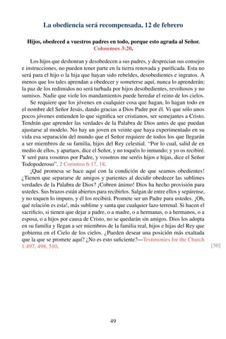 La obediencia será recompensada, 12 de febrero
Hijos, obedeced a vuestros padres en todo, porque esto agrada al Señor.
Colosenses 3:20.
Los hijos que deshonran y desobedecen a sus padres, y desprecian sus consejos
e instrucciones, no pueden tener parte en la tierra renovada y puriﬁcada. Esta no
será para el hijo o la hija que hayan sido rebeldes, desobedientes e ingratos. A
menos que los tales aprendan a obedecer y someterse aquí, nunca lo aprenderán;
la paz de los redimidos no será turbada por hijos desobedientes, revoltosos y no
sumisos. Nadie que viole los mandamientos puede heredar el reino de los cielos.
Se requiere que los jóvenes en cualquier cosa que hagan, lo hagan todo en
el nombre del Señor Jesús, dando gracias a Dios Padre por él. Vi que sólo unos
pocos jóvenes entienden lo que signiﬁca ser cristianos, ser semejantes a Cristo.
Tendrán que aprender las verdades de la Palabra de Dios antes de que puedan
ajustarse al modelo. No hay un joven en veinte que haya experimentado en su
vida esa separación del mundo que el Señor requiere de todos los que llegarán
a ser miembros de su familia, hijos del Rey celestial. “Por lo cual, salid de en
medio de ellos, y apartaos, dice el Señor, y no toquéis lo inmundo; y yo os recibiré.
Y seré para vosotros por Padre, y vosotros me seréis hijos e hijas, dice el Señor
Todopoderoso”. 2 Corintios 6:17, 18.
¡Qué promesa se hace aquí con la condición de que seamos obedientes!
¿Tienen que separarse de amigos y parientes al decidir obedecer las sublimes
verdades de la Palabra de Dios? ¡Cobren ánimo! Dios ha hecho provisión para
ustedes. Sus brazos están abiertos para recibirlos. Salgan de entre ellos y sepárense,
y no toquen lo impuro, y él los recibirá. Promete ser un Padre para ustedes. ¡Oh,
qué relación es esta!, más sublime y santa que cualquier lazo terrenal. Si hacen el
sacriﬁcio, si tienen que dejar a padre, o a madre, o a hermanas, o a hermanos, o a
esposa, o a hijos por causa de Cristo, no se quedarán sin amigos. Dios los adopta
en su familia y llegan a ser miembros de la familia real, hijos e hijas del Rey que
gobierna en el Cielo de los cielos. ¿Pueden desear una posición más exaltada
que la que se promete aquí? ¿No es esto suﬁciente?—Testimonies for the Church
1:497, 498, 510. [50]
49
 