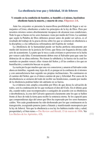 La obediencia trae paz y felicidad, 14 de febrero
Y estando en la condición de hombre, se humilló a sí mismo, haciéndose
obediente hasta la muerte, y muerte de cruz. Filipenses 2:8.
Ante los creyentes se presenta la maravillosa posibilidad de llegar a ser se-
mejantes a Cristo, obedientes a todos los principios de la ley de Dios. Pero por
nosotros mismos somos absolutamente incapaces de alcanzar esas condiciones.
Todo lo que es bueno en los seres humanos viene por medio de Cristo. La santidad,
que según la Palabra de Dios debemos poseer antes de poder ser salvos, es el
resultado del trabajo de la gracia divina sobre los que se someten en obediencia a
la disciplina y a las inﬂuencias refrenadoras del Espíritu de verdad.
La obediencia de la humanidad puede ser hecha perfecta únicamente por
medio del incienso de la justicia de Cristo, que llena con fragancia divina cada
acto de acatamiento. La parte que le toca a cada cristiano es perseverar en la lucha
por vencer cada falta. Constantemente deben orar al Salvador para que sane las
dolencias de su alma enferma. No tienen la sabiduría y la fuerza sin la cual los
mortales no pueden vencer; ellas vienen del Señor, y él las conﬁere a los que en
humillación y contrición buscan su ayuda...
La razón por la que muchos que una vez conocieron y amaron al Salvador están
ahora en tinieblas, vagando muy lejos de él, es porque en la conﬁanza de sí mismos
y con autosuﬁciencia han seguido sus propias inclinaciones. No caminaron en
el camino del Señor, que es el único camino de paz y felicidad. Por causa de la
desobediencia se aislaron del todo de recibir sus bendiciones, cuando por medio
de la obediencia podrían haber ido adelante en su fuerza.
La evidencia más amplia concedida por Dios de que desea la salvación de
todos, será la condenación de los que rechacen el don del Cielo. En el último gran
día, cuando todos sean recompensados o castigados de acuerdo con su obediencia
o desobediencia, la cruz del Calvario aparecerá claramente ante los que se hallen
frente al Juez de toda la tierra para recibir la sentencia eterna. Se los capacitó para
que comprendieran algo del amor que Dios ha expresado por los seres humanos
caídos. Ven cuán grandemente ha sido deshonrado por los que continuaron en la
transgresión, escogiendo ponerse junto a Satanás y manifestando menosprecio por
la ley de Jehová. Ven que la obediencia a esa ley les hubiera traído vida y salud,
prosperidad y el bien terno.—The Review and Herald, 15 de marzo de 1906. Ver
Los Hechos de los Apóstoles, 428. [52]
51
 