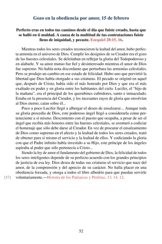 Gozo en la obediencia por amor, 15 de febrero
Perfecto eras en todos tus caminos desde el día que fuiste creado, hasta que
se halló en ti maldad. A causa de la multitud de tus contrataciones fuiste
lleno de iniquidad, y pecaste. Ezequiel 28:15, 16.
Mientras todos los seres creados reconocieron la lealtad del amor, hubo perfec-
ta armonía en el universo de Dios. Cumplir los designios de su Creador era el gozo
de las huestes celestiales. Se deleitaban en reﬂejar la gloria del Todopoderoso y
en alabarle. Y su amor mutuo fue ﬁel y desinteresado mientras el amor de Dios
fue supremo. No había nota discordante que perturbara las armonías celestiales.
Pero se produjo un cambio en ese estado de felicidad. Hubo uno que pervirtió la
libertad que Dios había otorgado a sus criaturas. El pecado se originó en aquel
que, después de Cristo, había sido el más honrado por Dios y que era el más
exaltado en poder y en gloria entre los habitantes del cielo. Lucifer, el “hijo de
la mañana”, era el principal de los querubines cubridores, santo e inmaculado.
Estaba en la presencia del Creador, y los incesantes rayos de gloria que envolvían
al Dios eterno, caían sobre él...
Poco a poco Lucifer llegó a albergar el deseo de ensalzarse... Aunque toda
su gloria procedía de Dios, este poderoso ángel llegó a considerarla como per-
teneciente a sí mismo. Descontento con el puesto que ocupaba, a pesar de ser el
ángel que recibía más honores entre las huestes celestiales, se aventuró a codiciar
el homenaje que sólo debe darse al Creador. En vez de procurar el ensalzamiento
de Dios como supremo en el afecto y la lealtad de todos los seres creados, trató
de obtener para sí mismo el servicio y la lealtad de ellos. Y codiciando la gloria
con que el Padre inﬁnito había investido a su Hijo, este príncipe de los ángeles
aspiraba al poder que sólo pertenecía a Cristo...
Siendo la ley de amor el fundamento del gobierno de Dios, la felicidad de todos
los seres inteligentes depende de su perfecto acuerdo con los grandes principios
de justicia de esa ley. Dios desea de todas sus criaturas el servicio que nace del
amor, de la comprensión y del aprecio de su carácter. No halla placer en una
obediencia forzada, y otorga a todos el libre albedrío para que puedan servirle
voluntariamente.—Historia de los Patriarcas y Profetas, 13, 14, 12.[53]
52
 