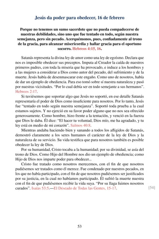 Jesús da poder para obedecer, 16 de febrero
Porque no tenemos un sumo sacerdote que no pueda compadecerse de
nuestras debilidades, sino uno que fue tentado en todo, según nuestra
semejanza, pero sin pecado. Acerquémonos, pues, conﬁadamente al trono
de la gracia, para alcanzar misericordia y hallar gracia para el oportuno
socorro. Hebreos 4:15, 16.
Satanás representa la divina ley de amor como una ley de egoísmo. Declara que
nos es imposible obedecer sus preceptos. Imputa al Creador la caída de nuestros
primeros padres, con toda la miseria que ha provocado, e induce a los hombres y
a las mujeres a considerar a Dios como autor del pecado, del sufrimiento y de la
muerte. Jesús había de desenmascarar este engaño. Como uno de nosotros, había
de dar un ejemplo de obediencia. Para eso tomó sobre sí nuestra naturaleza y pasó
por nuestras vicisitudes. “Por lo cual debía ser en todo semejante a sus hermanos”.
Hebreos 2:17.
Si tuviésemos que soportar algo que Jesús no soportó, en ese detalle Satanás
representaría el poder de Dios como insuﬁciente para nosotros. Por lo tanto, Jesús
fue “tentado en todo según nuestra semejanza”. Soportó toda prueba a la cual
estamos sujetos. Y no ejerció en su favor poder alguno que no nos sea ofrecido
generosamente. Como hombre, hizo frente a la tentación, y venció en la fuerza
que Dios le daba. Él dice: “El hacer tu voluntad, Dios mío, me ha agradado, y tu
ley está en medio de mi corazón”. Salmos 40:8.
Mientras andaba haciendo bien y sanando a todos los aﬂigidos de Satanás,
demostró claramente a los seres humanos el carácter de la ley de Dios y la
naturaleza de su servicio. Su vida testiﬁca que para nosotros también es posible
obedecer la ley de Dios.
Por su humanidad, Cristo tocaba a la humanidad; por su divinidad, se asía del
trono de Dios. Como Hijo del Hombre nos dio un ejemplo de obediencia; como
Hijo de Dios nos imparte poder para obedecer...
Cristo fue tratado como nosotros merecemos, con el ﬁn de que nosotros
pudiésemos ser tratados como él merece. Fue condenado por nuestros pecados, en
los que no había participado, con el ﬁn de que nosotros pudiésemos ser justiﬁcados
por su justicia, en la cual no habíamos participado. Él sufrió la muerte nuestra
con el ﬁn de que pudiésemos recibir la vida suya. “Por su llaga fuimos nosotros
curados”. Isaías 53:5.—El Deseado de Todas las Gentes, 15-17. [54]
53
 
