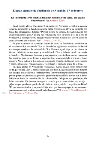 El gran ejemplo de obediencia de Abrahán, 17 de febrero
En tu simiente serán benditas todas las naciones de la tierra, por cuanto
obedeciste mi voz. Génesis 22:18.
En el monte Moria, Dios renovó su pacto con Abraham y conﬁrmó con un
solemne juramento la bendición que le había prometido a él y a su simiente por
todas las generaciones futuras. “Por mí mismo he jurado, dice Jehová, que por
cuanto has hecho esto, y no me has rehusado tu hijo, tu único hijo; de cierto te
bendeciré, y multiplicaré tu descendencia como las estrellas del cielo y como la
arena que está a la orilla del mar”. Génesis 22:16, 17...
El gran acto de fe de Abraham descuella como un fanal de luz que ilumina
el sendero de los siervos de Dios en las edades siguientes. Abraham no buscó
excusas para no hacer la voluntad de Dios. Durante aquel viaje de tres días tuvo
tiempo suﬁciente para razonar, y para dudar de Dios si hubiera estado inclinado
a hacerlo... Abraham era humano, y sus pasiones y sus inclinaciones eran como
las nuestras; pero no se detuvo a inquirir cómo se cumpliría la promesa si Isaac
muriera. No se detuvo a discutir con su dolorido corazón. Sabía que Dios es justo
y recto en todos sus requerimientos, y obedeció el mandato al pie de la letra.
Fue para grabar en Abraham la realidad del evangelio, así como para probar
su fe, por lo que Dios le mandó sacriﬁcar a su hijo. La agonía que sufrió durante
los aciagos días de aquella terrible prueba fue permitida para que comprendiera
por su propia experiencia algo de la grandeza del sacriﬁcio hecho por el Dios
inﬁnito en favor de la redención de la humanidad. Ninguna otra prueba podría
haber causado a Abraham tanta angustia como la que le causó el ofrecer a su hijo...
¿Qué mayor prueba se puede dar del inﬁnito amor y de la compasión de Dios?
“El que no escatimó ni a su propio Hijo, sino que lo entregó por todos nosotros,
¿cómo no nos dará también con él todas las cosas?” Romanos 8:32.—Historia de
los Patriarcas y Profetas, 132.[55]
54
 
