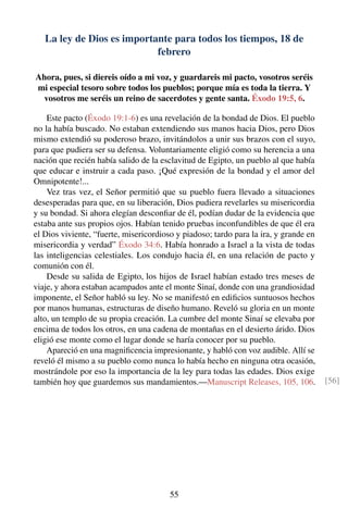 La ley de Dios es importante para todos los tiempos, 18 de
febrero
Ahora, pues, si diereis oído a mi voz, y guardareis mi pacto, vosotros seréis
mi especial tesoro sobre todos los pueblos; porque mía es toda la tierra. Y
vosotros me seréis un reino de sacerdotes y gente santa. Éxodo 19:5, 6.
Este pacto (Éxodo 19:1-6) es una revelación de la bondad de Dios. El pueblo
no la había buscado. No estaban extendiendo sus manos hacia Dios, pero Dios
mismo extendió su poderoso brazo, invitándolos a unir sus brazos con el suyo,
para que pudiera ser su defensa. Voluntariamente eligió como su herencia a una
nación que recién había salido de la esclavitud de Egipto, un pueblo al que había
que educar e instruir a cada paso. ¡Qué expresión de la bondad y el amor del
Omnipotente!...
Vez tras vez, el Señor permitió que su pueblo fuera llevado a situaciones
desesperadas para que, en su liberación, Dios pudiera revelarles su misericordia
y su bondad. Si ahora elegían desconﬁar de él, podían dudar de la evidencia que
estaba ante sus propios ojos. Habían tenido pruebas inconfundibles de que él era
el Dios viviente, “fuerte, misericordioso y piadoso; tardo para la ira, y grande en
misericordia y verdad” Éxodo 34:6. Había honrado a Israel a la vista de todas
las inteligencias celestiales. Los condujo hacia él, en una relación de pacto y
comunión con él.
Desde su salida de Egipto, los hijos de Israel habían estado tres meses de
viaje, y ahora estaban acampados ante el monte Sinaí, donde con una grandiosidad
imponente, el Señor habló su ley. No se manifestó en ediﬁcios suntuosos hechos
por manos humanas, estructuras de diseño humano. Reveló su gloria en un monte
alto, un templo de su propia creación. La cumbre del monte Sinaí se elevaba por
encima de todos los otros, en una cadena de montañas en el desierto árido. Dios
eligió ese monte como el lugar donde se haría conocer por su pueblo.
Apareció en una magniﬁcencia impresionante, y habló con voz audible. Allí se
reveló él mismo a su pueblo como nunca lo había hecho en ninguna otra ocasión,
mostrándole por eso la importancia de la ley para todas las edades. Dios exige
también hoy que guardemos sus mandamientos.—Manuscript Releases, 105, 106. [56]
55
 