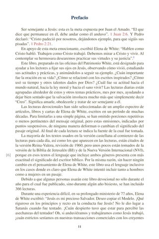 Prefacio
Ser semejante a Jesús: esta es la meta expuesta por Juan el Amado. “El que
dice que permanece en él, debe andar como él anduvo”. 1 Juan 2:6. Y Pedro
declaró: “Cristo padeció por nosotros, dejándonos ejemplo, para que sigáis sus
pisadas”. 1 Pedro 2:21.
En apoyo de esta meta emocionante, escribió Elena de White: “Hablen como
Cristo habló. Trabajen como Cristo trabajó. Debemos mirar a Cristo y vivir. Al
contemplar su hermosura desearemos practicar sus virtudes y su justicia”.1
Este libro, preparado en las oﬁcinas del Patrimonio White, está designado para
ayudar a los lectores a ﬁjar sus ojos en Jesús, observando cómo vivió, estudiando
sus actitudes y prácticas, y animándolos a seguir su ejemplo. ¿Cuán importante
fue la oración en su vida? ¿Cómo se relacionó con los escritos inspirados? ¿Cómo
usó su tiempo y otros talentos dados por Dios? ¿Cuál fue su actitud hacia el
mundo natural, hacia la ley moral y hacia el sano vivir? Las lecturas diarias están
agrupadas alrededor de estos y otros temas prácticos, mes por mes, ayudando a
dejar bien sentado que la salvación involucra mucho más que simplemente decir
“Creo”. Signiﬁca amarle, obedecerle y tratar de ser semejante a él.
Las lecturas devocionales han sido seleccionadas de un amplio espectro de
artículos, libros y cartas de Elena de White, escritos en un período de muchas
décadas. Para limitarlas a una simple página, se han omitido porciones repetitivas
o menos pertinentes del mensaje original, pero estas omisiones, indicadas por
puntos suspensivos, de ninguna manera deforman o cambian el signiﬁcado del
pasaje original. Al ﬁnal de cada lectura se indica la fuente de la cual fue tomada.
La mayoría de los textos usados en la versión castellana al comienzo de las
lecturas para cada día, así como los que aparecen en las lecturas, están citados de
la versión Reina-Valera, revisión de 1960, pero unos pocos están tomados de la
versión de la Biblia de Jerusalén (BJ) y de la Nueva Versión Internacional (NVI),
porque en esos textos el lenguaje que incluye ambos géneros presenta con más[6]
exactitud el signiﬁcado del escritor bíblico. Por la misma razón, sin hacer ningún
cambio en el pensamiento de Elena de White, este libro usa el lenguaje inclusivo
en los casos donde es claro que Elena de White intentó incluir tanto a hombres
como a mujeres en un pasaje.
Debido a que algunas personas usarán este libro devocional no sólo durante el
año para el cual fue publicado, sino durante algún año bisiesto, se han incluido
366 lecturas.
Durante una experiencia difícil, en su prolongado ministerio de 77 años, Elena
de White escribió: “Jesús es mi precioso Salvador. Deseo copiar el Modelo. ¡Qué
riguroso en los principios y recto en la conducta fue Jesús! No le dio lugar a
Satanás cuando fue tentado. ¡Cuán despierto tuvo que estar para percibir las
asechanzas del tentador! Oh, si anduviéramos y trabajáramos como Jesús trabajó,
¡cuán estrictos seríamos en nuestras transacciones comerciales con los creyentes
I I
 