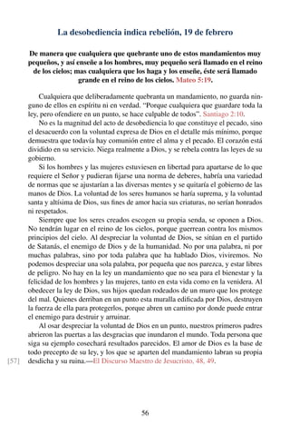 La desobediencia indica rebelión, 19 de febrero
De manera que cualquiera que quebrante uno de estos mandamientos muy
pequeños, y así enseñe a los hombres, muy pequeño será llamado en el reino
de los cielos; mas cualquiera que los haga y los enseñe, éste será llamado
grande en el reino de los cielos. Mateo 5:19.
Cualquiera que deliberadamente quebranta un mandamiento, no guarda nin-
guno de ellos en espíritu ni en verdad. “Porque cualquiera que guardare toda la
ley, pero ofendiere en un punto, se hace culpable de todos”. Santiago 2:10.
No es la magnitud del acto de desobediencia lo que constituye el pecado, sino
el desacuerdo con la voluntad expresa de Dios en el detalle más mínimo, porque
demuestra que todavía hay comunión entre el alma y el pecado. El corazón está
dividido en su servicio. Niega realmente a Dios, y se rebela contra las leyes de su
gobierno.
Si los hombres y las mujeres estuviesen en libertad para apartarse de lo que
requiere el Señor y pudieran ﬁjarse una norma de deberes, habría una variedad
de normas que se ajustarían a las diversas mentes y se quitaría el gobierno de las
manos de Dios. La voluntad de los seres humanos se haría suprema, y la voluntad
santa y altísima de Dios, sus ﬁnes de amor hacia sus criaturas, no serían honrados
ni respetados.
Siempre que los seres creados escogen su propia senda, se oponen a Dios.
No tendrán lugar en el reino de los cielos, porque guerrean contra los mismos
principios del cielo. Al despreciar la voluntad de Dios, se sitúan en el partido
de Satanás, el enemigo de Dios y de la humanidad. No por una palabra, ni por
muchas palabras, sino por toda palabra que ha hablado Dios, viviremos. No
podemos despreciar una sola palabra, por pequeña que nos parezca, y estar libres
de peligro. No hay en la ley un mandamiento que no sea para el bienestar y la
felicidad de los hombres y las mujeres, tanto en esta vida como en la venidera. Al
obedecer la ley de Dios, sus hijos quedan rodeados de un muro que los protege
del mal. Quienes derriban en un punto esta muralla ediﬁcada por Dios, destruyen
la fuerza de ella para protegerlos, porque abren un camino por donde puede entrar
el enemigo para destruir y arruinar.
Al osar despreciar la voluntad de Dios en un punto, nuestros primeros padres
abrieron las puertas a las desgracias que inundaron el mundo. Toda persona que
siga su ejemplo cosechará resultados parecidos. El amor de Dios es la base de
todo precepto de su ley, y los que se aparten del mandamiento labran su propia
desdicha y su ruina.—El Discurso Maestro de Jesucristo, 48, 49.[57]
56
 