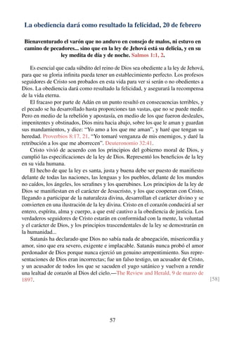 La obediencia dará como resultado la felicidad, 20 de febrero
Bienaventurado el varón que no anduvo en consejo de malos, ni estuvo en
camino de pecadores... sino que en la ley de Jehová está su delicia, y en su
ley medita de día y de noche. Salmos 1:1, 2.
Es esencial que cada súbdito del reino de Dios sea obediente a la ley de Jehová,
para que su gloria inﬁnita pueda tener un establecimiento perfecto. Los profesos
seguidores de Cristo son probados en esta vida para ver si serán o no obedientes a
Dios. La obediencia dará como resultado la felicidad, y asegurará la recompensa
de la vida eterna.
El fracaso por parte de Adán en un punto resultó en consecuencias terribles, y
el pecado se ha desarrollado hasta proporciones tan vastas, que no se puede medir.
Pero en medio de la rebelión y apostasía, en medio de los que fueron desleales,
impenitentes y obstinados, Dios mira hacia abajo, sobre los que le aman y guardan
sus mandamientos, y dice: “Yo amo a los que me aman”, y haré que tengan su
heredad. Proverbios 8:17, 21. “Yo tomaré venganza de mis enemigos, y daré la
retribución a los que me aborrecen”. Deuteronomio 32:41.
Cristo vivió de acuerdo con los principios del gobierno moral de Dios, y
cumplió las especiﬁcaciones de la ley de Dios. Representó los beneﬁcios de la ley
en su vida humana.
El hecho de que la ley es santa, justa y buena debe ser puesto de maniﬁesto
delante de todas las naciones, las lenguas y los pueblos, delante de los mundos
no caídos, los ángeles, los seraﬁnes y los querubines. Los principios de la ley de
Dios se maniﬁestan en el carácter de Jesucristo, y los que cooperan con Cristo,
llegando a participar de la naturaleza divina, desarrollan el carácter divino y se
convierten en una ilustración de la ley divina. Cristo en el corazón conducirá al ser
entero, espíritu, alma y cuerpo, a que esté cautivo a la obediencia de justicia. Los
verdaderos seguidores de Cristo estarán en conformidad con la mente, la voluntad
y el carácter de Dios, y los principios trascendentales de la ley se demostrarán en
la humanidad...
Satanás ha declarado que Dios no sabía nada de abnegación, misericordia y
amor, sino que era severo, exigente e implacable. Satanás nunca probó el amor
perdonador de Dios porque nunca ejerció un genuino arrepentimiento. Sus repre-
sentaciones de Dios eran incorrectas; fue un falso testigo, un acusador de Cristo,
y un acusador de todos los que se sacuden el yugo satánico y vuelven a rendir
una lealtad de corazón al Dios del cielo.—The Review and Herald, 9 de marzo de
1897. [58]
57
 