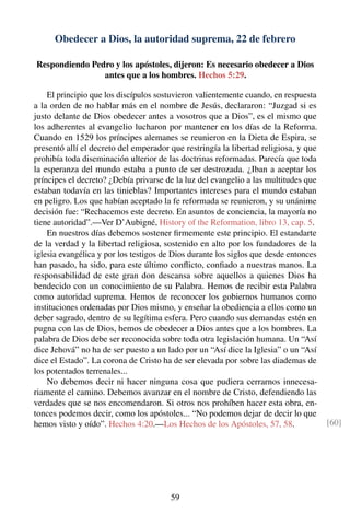 Obedecer a Dios, la autoridad suprema, 22 de febrero
Respondiendo Pedro y los apóstoles, dijeron: Es necesario obedecer a Dios
antes que a los hombres. Hechos 5:29.
El principio que los discípulos sostuvieron valientemente cuando, en respuesta
a la orden de no hablar más en el nombre de Jesús, declararon: “Juzgad si es
justo delante de Dios obedecer antes a vosotros que a Dios”, es el mismo que
los adherentes al evangelio lucharon por mantener en los días de la Reforma.
Cuando en 1529 los príncipes alemanes se reunieron en la Dieta de Espira, se
presentó allí el decreto del emperador que restringía la libertad religiosa, y que
prohibía toda diseminación ulterior de las doctrinas reformadas. Parecía que toda
la esperanza del mundo estaba a punto de ser destrozada. ¿Iban a aceptar los
príncipes el decreto? ¿Debía privarse de la luz del evangelio a las multitudes que
estaban todavía en las tinieblas? Importantes intereses para el mundo estaban
en peligro. Los que habían aceptado la fe reformada se reunieron, y su unánime
decisión fue: “Rechacemos este decreto. En asuntos de conciencia, la mayoría no
tiene autoridad”.—Ver D’Aubigné, History of the Reformation, libro 13, cap. 5.
En nuestros días debemos sostener ﬁrmemente este principio. El estandarte
de la verdad y la libertad religiosa, sostenido en alto por los fundadores de la
iglesia evangélica y por los testigos de Dios durante los siglos que desde entonces
han pasado, ha sido, para este último conﬂicto, conﬁado a nuestras manos. La
responsabilidad de este gran don descansa sobre aquellos a quienes Dios ha
bendecido con un conocimiento de su Palabra. Hemos de recibir esta Palabra
como autoridad suprema. Hemos de reconocer los gobiernos humanos como
instituciones ordenadas por Dios mismo, y enseñar la obediencia a ellos como un
deber sagrado, dentro de su legítima esfera. Pero cuando sus demandas estén en
pugna con las de Dios, hemos de obedecer a Dios antes que a los hombres. La
palabra de Dios debe ser reconocida sobre toda otra legislación humana. Un “Así
dice Jehová” no ha de ser puesto a un lado por un “Así dice la Iglesia” o un “Así
dice el Estado”. La corona de Cristo ha de ser elevada por sobre las diademas de
los potentados terrenales...
No debemos decir ni hacer ninguna cosa que pudiera cerrarnos innecesa-
riamente el camino. Debemos avanzar en el nombre de Cristo, defendiendo las
verdades que se nos encomendaron. Si otros nos prohíben hacer esta obra, en-
tonces podemos decir, como los apóstoles... “No podemos dejar de decir lo que
hemos visto y oído”. Hechos 4:20.—Los Hechos de los Apóstoles, 57, 58. [60]
59
 