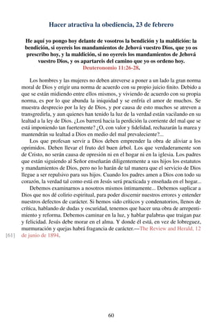 Hacer atractiva la obediencia, 23 de febrero
He aquí yo pongo hoy delante de vosotros la bendición y la maldición: la
bendición, si oyereis los mandamientos de Jehová vuestro Dios, que yo os
prescribo hoy, y la maldición, si no oyereis los mandamientos de Jehová
vuestro Dios, y os apartareis del camino que yo os ordeno hoy.
Deuteronomio 11:26-28.
Los hombres y las mujeres no deben atreverse a poner a un lado la gran norma
moral de Dios y erigir una norma de acuerdo con su propio juicio ﬁnito. Debido a
que se están midiendo entre ellos mismos, y viviendo de acuerdo con su propia
norma, es por lo que abunda la iniquidad y se enfría el amor de muchos. Se
muestra desprecio por la ley de Dios, y por causa de esto muchos se atreven a
transgredirla, y aun quienes han tenido la luz de la verdad están vacilando en su
lealtad a la ley de Dios. ¿Los barrerá hacia la perdición la corriente del mal que se
está imponiendo tan fuertemente? ¿O, con valor y ﬁdelidad, rechazarán la marea y
mantendrán su lealtad a Dios en medio del mal prevaleciente?...
Los que profesan servir a Dios deben emprender la obra de aliviar a los
oprimidos. Deben llevar el fruto del buen árbol. Los que verdaderamente son
de Cristo, no serán causa de opresión ni en el hogar ni en la iglesia. Los padres
que están siguiendo al Señor enseñarán diligentemente a sus hijos los estatutos
y mandamientos de Dios, pero no lo harán de tal manera que el servicio de Dios
llegue a ser repulsivo para sus hijos. Cuando los padres amen a Dios con todo su
corazón, la verdad tal como está en Jesús será practicada y enseñada en el hogar...
Debemos examinarnos a nosotros mismos íntimamente... Debemos suplicar a
Dios que nos dé colirio espiritual, para poder discernir nuestros errores y entender
nuestros defectos de carácter. Si hemos sido críticos y condenatorios, llenos de
crítica, hablando de dudas y oscuridad, tenemos que hacer una obra de arrepenti-
miento y reforma. Debemos caminar en la luz, y hablar palabras que traigan paz
y felicidad. Jesús debe morar en el alma. Y donde él está, en vez de lobreguez,
murmuración y quejas habrá fragancia de carácter.—The Review and Herald, 12
de junio de 1894.[61]
60
 