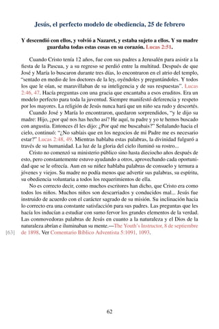 Jesús, el perfecto modelo de obediencia, 25 de febrero
Y descendió con ellos, y volvió a Nazaret, y estaba sujeto a ellos. Y su madre
guardaba todas estas cosas en su corazón. Lucas 2:51.
Cuando Cristo tenía 12 años, fue con sus padres a Jerusalén para asistir a la
ﬁesta de la Pascua, y a su regreso se perdió entre la multitud. Después de que
José y María lo buscaron durante tres días, lo encontraron en el atrio del templo,
“sentado en medio de los doctores de la ley, oyéndoles y preguntándoles. Y todos
los que le oían, se maravillaban de su inteligencia y de sus respuestas”. Lucas
2:46, 47. Hacía preguntas con una gracia que encantaba a esos eruditos. Era un
modelo perfecto para toda la juventud. Siempre manifestó deferencia y respeto
por los mayores. La religión de Jesús nunca hará que un niño sea rudo y descortés.
Cuando José y María lo encontraron, quedaron sorprendidos, “y le dijo su
madre: Hijo, ¿por qué nos has hecho así? He aquí, tu padre y yo te hemos buscado
con angustia. Entonces él les dijo: ¿Por qué me buscabais?” Señalando hacia el
cielo, continuó: “¿No sabíais que en los negocios de mi Padre me es necesario
estar?” Lucas 2:48, 49. Mientras hablaba estas palabras, la divinidad fulguró a
través de su humanidad. La luz de la gloria del cielo iluminó su rostro...
Cristo no comenzó su ministerio público sino hasta dieciocho años después de
esto, pero constantemente estuvo ayudando a otros, aprovechando cada oportuni-
dad que se le ofrecía. Aun en su niñez hablaba palabras de consuelo y ternura a
jóvenes y viejos. Su madre no podía menos que advertir sus palabras, su espíritu,
su obediencia voluntaria a todos los requerimientos de ella.
No es correcto decir, como muchos escritores han dicho, que Cristo era como
todos los niños. Muchos niños son descarriados y conducidos mal... Jesús fue
instruido de acuerdo con el carácter sagrado de su misión. Su inclinación hacia
lo correcto era una constante satisfacción para sus padres. Las preguntas que les
hacía los inducían a estudiar con sumo fervor los grandes elementos de la verdad.
Las conmovedoras palabras de Jesús en cuanto a la naturaleza y el Dios de la
naturaleza abrían e iluminaban su mente.—The Youth’s Instructor, 8 de septiembre
de 1898. Ver Comentario Bíblico Adventista 5:1091, 1093.[63]
62
 