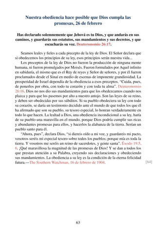 Nuestra obediencia hace posible que Dios cumpla las
promesas, 26 de febrero
Has declarado solemnemente que Jehová es tu Dios, y que andarás en sus
caminos, y guardarás sus estatutos, sus mandamientos y sus decretos, y que
escucharás su voz. Deuteronomio 26:17.
Seamos leales y ﬁeles a cada precepto de la ley de Dios. El Señor declara que
si obedecemos los principios de su ley, esos principios serán nuestra vida...
Los preceptos de la ley de Dios no fueron la producción de ninguna mente
humana, ni fueron promulgados por Moisés. Fueron formulados por Aquel inﬁnito
en sabiduría, el mismo que es el Rey de reyes y Señor de señores, y por él fueron
proclamados desde el Sinaí en medio de escenas de imponente grandiosidad. La
prosperidad de Israel dependía de la obediencia a esos preceptos. “Cuida, pues,
de ponerlos por obra, con todo tu corazón y con toda tu alma”. Deuteronomio
26:16. Dios no nos dio sus mandamientos para que los obedezcamos cuando nos
plazca y para que los pasemos por alto a nuestro antojo. Son las leyes de su reino,
y deben ser obedecidas por sus súbditos. Si su pueblo obedeciera su ley con todo
su corazón, se daría un testimonio decidido ante el mundo de que todos los que él
ha aﬁrmado que son su pueblo, su tesoro especial, lo honran verdaderamente en
todo lo que hacen. La lealtad a Dios, una obediencia incondicional a su ley, haría
de su pueblo una maravilla en el mundo, porque Dios podría cumplir sus ricas
y abundantes promesas para ellos, y hacerlos la alabanza de la tierra. Serían un
pueblo santo para él.
“Ahora, pues”, declara Dios, “si diereis oído a mi voz, y guardareis mi pacto,
vosotros seréis mi especial tesoro sobre todos los pueblos; porque mía es toda la
tierra. Y vosotros me seréis un reino de sacerdotes, y gente santa”. Éxodo 19:5,
6. ¡Qué maravillosa la magnitud de las promesas de Dios! Y se dan a todos los
que prestan atención a su Palabra, creyendo sus declaraciones y obedeciendo
sus mandamientos. La obediencia a su ley es la condición de la eterna felicidad
futura.—The Southern Watchman, 16 de febrero de 1904. [64]
63
 