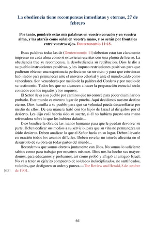 La obediencia tiene recompensas inmediatas y eternas, 27 de
febrero
Por tanto, pondréis estas mis palabras en vuestro corazón y en vuestra
alma, y las ataréis como señal en vuestra mano, y os serán por frontales
entre vuestros ojos. Deuteronomio 11:18.
Estas palabras todas las de (Deuteronomio 11) deberían estar tan claramente
impresas en cada alma como si estuvieran escritas con una pluma de hierro. La
obediencia trae su recompensa, la desobediencia su retribución. Dios le dio a
su pueblo instrucciones positivas, y les impuso restricciones positivas para que
pudieran obtener una experiencia perfecta en su servicio, y para que estuvieran
habilitados para permanecer ante el universo celestial y ante el mundo caído como
vencedores. Son vencedores por medio de la palabra del Cordero y por medio de
su testimonio. Todos los que no alcancen a hacer la preparación esencial serán
contados con los ingratos y los impuros.
El Señor lleva a su pueblo por caminos que no conoce para poder examinarlo y
probarlo. Este mundo es nuestro lugar de prueba. Aquí decidimos nuestro destino
eterno. Dios humilla a su pueblo para que su voluntad pueda desarrollarse por
medio de ellos. De esa manera trató con los hijos de Israel al dirigirlos por el
desierto. Les dijo cuál habría sido su suerte, si él no hubiera puesto una mano
refrenadora sobre lo que los hubiera dañado...
Dios bendice la obra de las manos humanas para que le puedan devolver su
parte. Deben dedicar sus medios a su servicio, para que su viña no permanezca un
árido desierto. Deben analizar lo que el Señor haría en su lugar. Deben llevarle
en oración todos los asuntos difíciles. Deben revelar un interés altruista en el
desarrollo de su obra en todas partes del mundo...
Recordemos que somos obreros juntamente con Dios. No somos lo suﬁciente
sabios como para trabajar por nosotros mismos. Dios nos ha hecho sus mayor-
domos, para educarnos y probarnos, así como probó y aﬂigió al antiguo Israel.
No va a tener su ejército compuesto de soldados indisciplinados, no santiﬁcados,
volubles, que desﬁguren su orden y pureza.—The Review and Herald, 8 de octubre
de 1901.[65]
64
 