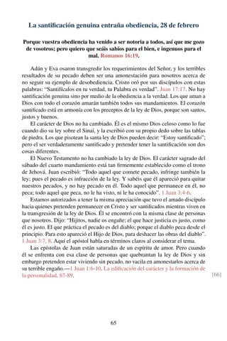 La santiﬁcación genuina entraña obediencia, 28 de febrero
Porque vuestra obediencia ha venido a ser notoria a todos, así que me gozo
de vosotros; pero quiero que seáis sabios para el bien, e ingenuos para el
mal. Romanos 16:19.
Adán y Eva osaron transgredir los requerimientos del Señor, y los terribles
resultados de su pecado deben ser una amonestación para nosotros acerca de
no seguir su ejemplo de desobediencia. Cristo oró por sus discípulos con estas
palabras: “Santifícalos en tu verdad, tu Palabra es verdad”. Juan 17:17. No hay
santiﬁcación genuina sino por medio de la obediencia a la verdad. Los que aman a
Dios con todo el corazón amarán también todos sus mandamientos. El corazón
santiﬁcado está en armonía con los preceptos de la ley de Dios, porque son santos,
justos y buenos.
El carácter de Dios no ha cambiado. Él es el mismo Dios celoso como lo fue
cuando dio su ley sobre el Sinaí, y la escribió con su propio dedo sobre las tablas
de piedra. Los que pisotean la santa ley de Dios pueden decir: “Estoy santiﬁcado”;
pero el ser verdaderamente santiﬁcado y pretender tener la santiﬁcación son dos
cosas diferentes.
El Nuevo Testamento no ha cambiado la ley de Dios. El carácter sagrado del
sábado del cuarto mandamiento está tan ﬁrmemente establecido como el trono
de Jehová. Juan escribió: “Todo aquel que comete pecado, infringe también la
ley; pues el pecado es infracción de la ley. Y sabéis que él apareció para quitar
nuestros pecados, y no hay pecado en él. Todo aquel que permanece en él, no
peca; todo aquel que peca, no le ha visto, ni le ha conocido”. 1 Juan 3:4-6.
Estamos autorizados a tener la misma apreciación que tuvo el amado discípulo
hacia quienes pretenden permanecer en Cristo y ser santiﬁcados mientras viven en
la transgresión de la ley de Dios. Él se encontró con la misma clase de personas
que nosotros. Dijo: “Hijitos, nadie os engañe; el que hace justicia es justo, como
él es justo. El que práctica el pecado es del diablo; porque el diablo peca desde el
principio. Para esto apareció el Hijo de Dios, para deshacer las obras del diablo”.
1 Juan 3:7, 8. Aquí el apóstol habla en términos claros al considerar el tema.
Las epístolas de Juan están saturadas de un espíritu de amor. Pero cuando
él se enfrenta con esa clase de personas que quebrantan la ley de Dios y sin
embargo pretenden estar viviendo sin pecado, no vacila en amonestarlos acerca de
su terrible engaño.—1 Juan 1:6-10. La ediﬁcación del carácter y la formación de
la personalidad, 87-89. [66]
65
 