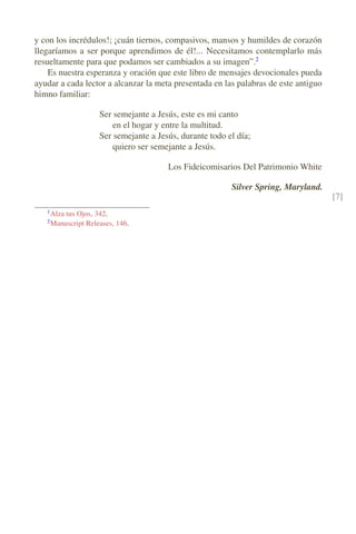 y con los incrédulos!; ¡cuán tiernos, compasivos, mansos y humildes de corazón
llegaríamos a ser porque aprendimos de él!... Necesitamos contemplarlo más
resueltamente para que podamos ser cambiados a su imagen”.2
Es nuestra esperanza y oración que este libro de mensajes devocionales pueda
ayudar a cada lector a alcanzar la meta presentada en las palabras de este antiguo
himno familiar:
Ser semejante a Jesús, este es mi canto
en el hogar y entre la multitud.
Ser semejante a Jesús, durante todo el día;
quiero ser semejante a Jesús.
Los Fideicomisarios Del Patrimonio White
Silver Spring, Maryland.
[7]
1
Alza tus Ojos, 342.
2
Manuscript Releases, 146.
 