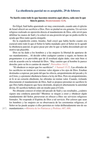 La obediencia parcial no es aceptable, 29 de febrero
No haréis como todo lo que hacemos nosotros aquí ahora, cada uno lo que
bien le parece. Deuteronomio 12:8.
En Gilgal, Saúl había aparentado ser muy concienzudo, cuando ante el ejército
de Israel ofreció un sacriﬁcio a Dios. Pero su piedad no era genuina. Un servicio
religioso realizado en oposición directa al mandamiento de Dios, sólo sirvió para
debilitar las manos de Saúl y lo colocó en una posición tal que no podía recibir la
ayuda que Dios tanto quería otorgarle.
En la expedición contra Amalec, Saúl creyó que había hecho cuanto era
esencial entre todo lo que el Señor le había mandado; pero al Señor no le agradó
la obediencia parcial, ni quiso pasar por alto lo que se había descuidado por un
motivo tan plausible.
Dios no ha dado a los hombres y a las mujeres la libertad de apartarse de
sus mandamientos... Al decidir sobre cualquier camino a seguir, no hemos de
preguntarnos si es previsible que de él resultará algún daño, sino más bien si
está de acuerdo con la voluntad de Dios. “Hay camino que al hombre le parece
derecho; pero su ﬁn es camino de muerte”. Proverbios 14:12.
“El obedecer es mejor que los sacriﬁcios”. 1 Samuel 15:22. Las ofrendas de
los sacriﬁcios no tenían en sí mismas valor alguno a los ojos de Dios. Estaban
destinadas a expresar, por parte del que las ofrecía, arrepentimiento del pecado y fe
en Cristo, y a prometer obediencia futura a la ley de Dios. Pero sin arrepentimiento,
ni fe ni un corazón obediente, las ofrendas no tenían valor. Cuando, violando
directamente el mandamiento de Dios, Saúl se propuso presentar en sacriﬁcio lo
que Dios había dispuesto que fuese destruido, despreció abiertamente la autoridad
divina. El sacriﬁcio hubiera sido un insulto para el Cielo.
No obstante conocer el relato del pecado de Saúl y sus resultados, ¿cuántos
siguen una conducta parecida? Mientras se niegan a creer y obedecer algún
mandamiento del Señor, perseveran en ofrecer a Dios sus servicios religiosos
formales. No responde el Espíritu de Dios a tal servicio. Por celosos que sean
los hombres y las mujeres en su observancia de las ceremonias religiosas, el
Señor no las puede aceptar si ellos persisten en violar deliberadamente uno de sus
mandamientos.—Historia de los Patriarcas y Profetas, 687, 688.[67]
66
 