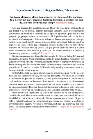 Dependamos de nuestro abogado divino, 2 de marzo
Por lo cual alegraos, cielos, y los que moráis en ellos. ¡Ay de los moradores
de la tierra y del mar!, porque el diablo ha descendido a vosotros con gran
ira, sabiendo que tiene poco tiempo. Apocalipsis 12:12.
Los que guardan los mandamientos de Dios y la fe de Jesús sentirán la ira
del dragón y de su hueste. Satanás considera súbditos suyos a los habitantes
del mundo; ha obtenido el dominio de las iglesias apóstatas; pero ahí está ese
pequeño grupo que resiste su supremacía. Si él pudiese borrarlo de la tierra,
su triunfo sería completo. Así como inﬂuyó en las naciones paganas para que
destruyesen a Israel, pronto incitará a las potestades malignas de la tierra a destruir
al pueblo de Dios. Todo lo que se requerirá será que rinda obediencia a los edictos
humanos en violación de la ley divina. Los que quieran ser ﬁeles a Dios y al deber
serán amenazados, denunciados y proscritos. Serán traicionados por “padres, y
hermanos, y parientes, y amigos”. Lucas 21:16.
Su única esperanza se cifra en la misericordia de Dios; su única defensa será
la oración. Así como Josué intercedía delante del ángel, la iglesia remanente, con
corazón quebrantado y fe ferviente, suplicará perdón y liberación por medio de
Jesús su Abogado. Sus miembros serán completamente conscientes del carácter
pecaminoso de su vida, verán su debilidad e indignidad, y mientras se miren a sí
mismos, estarán por desesperar.
El tentador estará listo para acusarlos como estaba listo para resistir a Josué.
Señalará sus vestiduras sucias, su carácter deﬁciente. Presentará su debilidad
e insensatez, su pecado de ingratitud, cuán poco semejantes a Cristo son, lo
cual ha deshonrado a su Redentor. Se esforzará por espantar a las almas con el
pensamiento de que su caso es desesperado, de que nunca se podrá lavar la mancha
de su contaminación. Esperará destruir de tal manera su fe que se entreguen a sus
tentaciones, se desvíen de su ﬁdelidad a Dios y reciban la marca de la bestia...
Pero aunque los seguidores de Cristo han pecado, no se han entregado al
dominio del mal. Han puesto a un lado sus pecados, han buscado al Señor con
humildad y contrición, y el Abogado divino intercede en su favor. El que ha
sido el más ultrajado por su ingratitud, el que conoce sus pecados y también su
arrepentimiento, declara: “¡Jehová te reprenda, oh Satán! Yo di mi vida por estas
almas. Están esculpidas en las palmas de mis manos”.—Joyas de los Testimonios
2:175-177. [69]
69
 