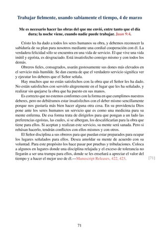 Trabajar ﬁelmente, usando sabiamente el tiempo, 4 de marzo
Me es necesario hacer las obras del que me envió, entre tanto que el día
dura; la noche viene, cuando nadie puede trabajar. Juan 9:4.
Cristo les ha dado a todos los seres humanos su obra, y debemos reconocer la
sabiduría de su plan para nosotros mediante una cordial cooperación con él. La
verdadera felicidad sólo se encuentra en una vida de servicio. El que vive una vida
inútil y egoísta, es desgraciado. Está insatisfecho consigo mismo y con todos los
demás.
Obreros ﬁeles, consagrados, usarán gustosamente sus dones más elevados en
el servicio más humilde. Se dan cuenta de que el verdadero servicio signiﬁca ver
y ejecutar los deberes que el Señor señala.
Hay muchos que no están satisfechos con la obra que el Señor les ha dado.
No están satisfechos con servirlo alegremente en el lugar que les ha señalado, y
realizar sin quejarse la obra que ha puesto en sus manos.
Es correcto que no estemos conformes con la forma en que cumplimos nuestros
deberes, pero no debiéramos estar insatisfechos con el deber mismo sencillamente
porque nos gustaría más bien hacer alguna otra cosa. En su providencia Dios
pone ante los seres humanos un servicio que es como una medicina para su
mente enferma. De esa forma trata de dirigirlos para que pongan a un lado las
preferencias egoístas, las cuales, si se albergan, los descaliﬁcarían para la obra que
tiene para ellos. Si aceptan y realizan este servicio, su mente será sanada. Pero si
rehúsan hacerlo, tendrán conﬂictos con ellos mismos y con otros.
El Señor disciplina a sus obreros para que puedan estar preparados para ocupar
los lugares señalados para ellos. Desea amoldar su mente de acuerdo con su
voluntad. Para este propósito los hace pasar por pruebas y tribulaciones. Coloca
a algunos en lugares donde una disciplina relajada y el exceso de tolerancia no
llegarán a ser una trampa para ellos, donde se les enseñará a apreciar el valor del
tiempo y a hacer el mejor uso de él.—Manuscript Releases, 422, 423. [71]
71
 