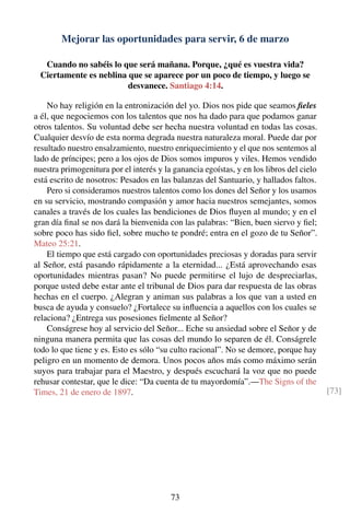 Mejorar las oportunidades para servir, 6 de marzo
Cuando no sabéis lo que será mañana. Porque, ¿qué es vuestra vida?
Ciertamente es neblina que se aparece por un poco de tiempo, y luego se
desvanece. Santiago 4:14.
No hay religión en la entronización del yo. Dios nos pide que seamos ﬁeles
a él, que negociemos con los talentos que nos ha dado para que podamos ganar
otros talentos. Su voluntad debe ser hecha nuestra voluntad en todas las cosas.
Cualquier desvío de esta norma degrada nuestra naturaleza moral. Puede dar por
resultado nuestro ensalzamiento, nuestro enriquecimiento y el que nos sentemos al
lado de príncipes; pero a los ojos de Dios somos impuros y viles. Hemos vendido
nuestra primogenitura por el interés y la ganancia egoístas, y en los libros del cielo
está escrito de nosotros: Pesados en las balanzas del Santuario, y hallados faltos.
Pero si consideramos nuestros talentos como los dones del Señor y los usamos
en su servicio, mostrando compasión y amor hacia nuestros semejantes, somos
canales a través de los cuales las bendiciones de Dios ﬂuyen al mundo; y en el
gran día ﬁnal se nos dará la bienvenida con las palabras: “Bien, buen siervo y ﬁel;
sobre poco has sido ﬁel, sobre mucho te pondré; entra en el gozo de tu Señor”.
Mateo 25:21.
El tiempo que está cargado con oportunidades preciosas y doradas para servir
al Señor, está pasando rápidamente a la eternidad... ¿Está aprovechando esas
oportunidades mientras pasan? No puede permitirse el lujo de despreciarlas,
porque usted debe estar ante el tribunal de Dios para dar respuesta de las obras
hechas en el cuerpo. ¿Alegran y animan sus palabras a los que van a usted en
busca de ayuda y consuelo? ¿Fortalece su inﬂuencia a aquellos con los cuales se
relaciona? ¿Entrega sus posesiones ﬁelmente al Señor?
Conságrese hoy al servicio del Señor... Eche su ansiedad sobre el Señor y de
ninguna manera permita que las cosas del mundo lo separen de él. Conságrele
todo lo que tiene y es. Esto es sólo “su culto racional”. No se demore, porque hay
peligro en un momento de demora. Unos pocos años más como máximo serán
suyos para trabajar para el Maestro, y después escuchará la voz que no puede
rehusar contestar, que le dice: “Da cuenta de tu mayordomía”.—The Signs of the
Times, 21 de enero de 1897. [73]
73
 