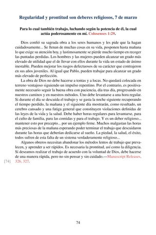Regularidad y prontitud son deberes religiosos, 7 de marzo
Para lo cual también trabajo, luchando según la potencia de él, la cual
actúa poderosamente en mí. Colosenses 1:29.
Dios conﬁó su sagrada obra a los seres humanos y les pide que la hagan
cuidadosamente... Se llenan de muchas cosas en su vida, posponen hasta mañana
lo que exige su atención hoy, y lastimosamente se pierde mucho tiempo en recoger
las puntadas perdidas. Los hombres y las mujeres pueden alcanzar un grado más
elevado de utilidad que el de llevar con ellos durante la vida un estado de ánimo
inestable. Pueden mejorar los rasgos defectuosos de su carácter que contrajeron
en sus años juveniles. Al igual que Pablo, pueden trabajar para alcanzar un grado
más elevado de perfección.
La obra de Dios no debe hacerse a tontas y a locas. No quedará colocada en
terreno ventajoso siguiendo un impulso repentino. Por el contrario, es positiva-
mente necesario seguir la buena obra con paciencia, día tras día, progresando en
nuestros caminos y en nuestros métodos. Uno debe levantarse a una hora regular.
Si durante el día se descuida el trabajo y se gasta la noche siguiente recuperando
el tiempo perdido, la mañana y el siguiente día mostrarán, como resultado, un
cerebro cansado y una fatiga general que constituyen violaciones deﬁnidas de
las leyes de la vida y la salud. Debe haber horas regulares para levantarse, para
el culto de familia, para las comidas y para el trabajo. Y es un deber religioso...
mantener esto por precepto... por un ejemplo ﬁrme. Muchos malgastan las horas
más preciosas de la mañana esperando poder terminar el trabajo que descuidaron
durante las horas que deberían dedicarse al sueño. La piedad, la salud, el éxito,
todos sufren de esta falta de un sistema verdaderamente religioso...
Algunos obreros necesitan abandonar los métodos lentos de trabajo que preva-
lecen, y aprender a ser rápidos. Es necesaria la prontitud, así como la diligencia.
Si deseamos realizar el trabajo de acuerdo con la voluntad de Dios, debe hacerse
de una manera rápida, pero no sin pensar y sin cuidado.—Manuscript Releases,
326, 327.[74]
74
 