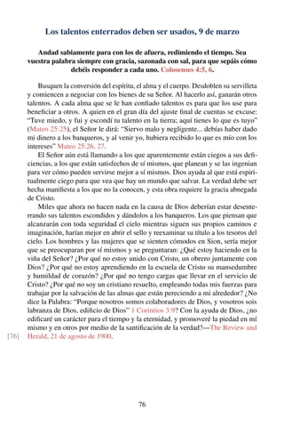 Los talentos enterrados deben ser usados, 9 de marzo
Andad sabiamente para con los de afuera, redimiendo el tiempo. Sea
vuestra palabra siempre con gracia, sazonada con sal, para que sepáis cómo
debéis responder a cada uno. Colosenses 4:5, 6.
Busquen la conversión del espíritu, el alma y el cuerpo. Desdoblen su servilleta
y comiencen a negociar con los bienes de su Señor. Al hacerlo así, ganarán otros
talentos. A cada alma que se le han conﬁado talentos es para que los use para
beneﬁciar a otros. A quien en el gran día del ajuste ﬁnal de cuentas se excuse:
“Tuve miedo, y fui y escondí tu talento en la tierra; aquí tienes lo que es tuyo”
(Mateo 25:25), el Señor le dirá: “Siervo malo y negligente... debías haber dado
mi dinero a los banqueros, y al venir yo, hubiera recibido lo que es mío con los
intereses” Mateo 25:26, 27.
El Señor aún está llamando a los que aparentemente están ciegos a sus deﬁ-
ciencias, a los que están satisfechos de sí mismos, que planean y se las ingenian
para ver cómo pueden servirse mejor a sí mismos. Dios ayuda al que está espiri-
tualmente ciego para que vea que hay un mundo que salvar. La verdad debe ser
hecha maniﬁesta a los que no la conocen, y esta obra requiere la gracia abnegada
de Cristo.
Miles que ahora no hacen nada en la causa de Dios deberían estar desente-
rrando sus talentos escondidos y dándolos a los banqueros. Los que piensan que
alcanzarán con toda seguridad el cielo mientras siguen sus propios caminos e
imaginación, harían mejor en abrir el sello y reexaminar su título a los tesoros del
cielo. Los hombres y las mujeres que se sienten cómodos en Sion, sería mejor
que se preocuparan por sí mismos y se preguntaran: ¿Qué estoy haciendo en la
viña del Señor? ¿Por qué no estoy unido con Cristo, un obrero juntamente con
Dios? ¿Por qué no estoy aprendiendo en la escuela de Cristo su mansedumbre
y humildad de corazón? ¿Por qué no tengo cargas que llevar en el servicio de
Cristo? ¿Por qué no soy un cristiano resuelto, empleando todas mis fuerzas para
trabajar por la salvación de las almas que están pereciendo a mi alrededor? ¿No
dice la Palabra: “Porque nosotros somos colaboradores de Dios, y vosotros sois
labranza de Dios, ediﬁcio de Dios” 1 Corintios 3:9? Con la ayuda de Dios, ¿no
ediﬁcaré un carácter para el tiempo y la eternidad, y promoveré la piedad en mí
mismo y en otros por medio de la santiﬁcación de la verdad?—The Review and
Herald, 21 de agosto de 1900.[76]
76
 