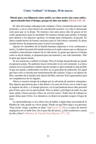 Cómo “redimir” el tiempo, 10 de marzo
Mirad, pues, con diligencia cómo andéis, no cómo necios sino como sabios,
aprovechando bien el tiempo, porque los días son malos. Efesios 5:15, 16.
El valor del tiempo sobrepuja todo cómputo. Cristo consideraba precioso todo
momento, y así es como hemos de considerarlo nosotros. La vida es demasiado
corta para que se la disipe. No tenemos sino unos pocos días de gracia en los
cuales prepararnos para la eternidad. No tenemos tiempo para perder, ni tiempo
para dedicar a los placeres egoístas, ni tiempo para entregarnos al pecado. Es
ahora cuando hemos de formar caracteres para la vida futura e inmortal. Es ahora
cuando hemos de prepararnos para el juicio investigador.
Apenas los miembros de la familia humana empiezan a vivir, comienzan a
morir, y la labor incesante del mundo termina en la nada a menos que se obtenga un
verdadero conocimiento respecto de la vida eterna. La gente que aprecia el tiempo
como su día de trabajo, se preparará para una mansión y una vida inmortales. Vale
la pena que hayan nacido.
Se nos amonesta a redimir el tiempo. Pero el tiempo desperdiciado no puede
recuperarse jamás. No podemos hacer retroceder ni un solo momento. La única
manera en la cual podemos redimir nuestro tiempo es aprovechando lo más posible
el que nos queda, colaborando con Dios en su gran plan de redención. En aquel
que hace esto se efectúa una transformación del carácter. Llega a ser hijo(a) de
Dios, miembro de la familia real, hijo(a) del Rey celestial. Está capacitado(a) para
ser compañero(a) de los ángeles.
Ahora es nuestro tiempo de trabajar por la salvación de nuestros semejantes.
Hay algunos que piensan que si dan dinero a la causa de Cristo, eso es todo lo que
se requiere de ellos; y el tiempo precioso, en el cual pudieran hacer obra personal
para Cristo, pasa sin ser aprovechado. Pero es deber y privilegio de todos los que
tiene salud y fuerza prestar a Dios un servicio activo. Todos han de trabajar en
ganar almas para Cristo. Los donativos en dinero no pueden ocupar el lugar de
esto...
La oportunidad que se nos ofrece hoy de hablar a algún alma necesitada de la
Palabra de vida, puede no volver jamás. Puede ser que Dios diga a esa persona:
“Esta noche vengo a pedirte tu alma” (ver Lucas 12:20), y a causa de nuestra
negligencia no se halle lista. En el gran día del juicio, ¿cómo rendiremos cuenta
de ello a Dios?—Palabras de Vida del Gran Maestro, 277, 278. [77]
77
 
