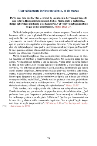 Usar sabiamente incluso un talento, 11 de marzo
Por lo cual tuve miedo, y fui y escondí tu talento en la tierra; aquí tienes lo
que es tuyo. Respondiendo su señor, le dijo: Siervo malo y negligente...
debías haber dado mi dinero a los banqueros, y al venir yo hubiera recibido
lo que es mío con intereses. Mateo 25:25-27.
Nadie debería quejarse porque no tiene talentos mayores. Cuando los seres
humanos utilicen para la gloria de Dios los talentos que él les ha dado, entonces
mejorarán. No es el momento ahora para quejarnos de nuestra posición en la vida,
y excusarnos por nuestro descuido de aprovechar nuestras habilidades debido a
que no tenemos otras aptitudes y otra posición, diciendo: “¡Oh, si yo tuviera el
don y la habilidad que él tiene podría invertir un capital mayor para mi Maestro!”
Si tales personas utilizan el único talento en forma acertada y conveniente, eso es
todo lo que el Maestro requiere de ellas.
Miren en nuestras iglesias. Hay sólo unos pocos trabajadores reales en ellas.
La mayoría son hombres y mujeres irresponsables. No sienten la carga por las
almas. No maniﬁestan hambre y sed de justicia. Nunca alzan la carga cuando
la obra se pone difícil. Son los que tienen sólo un talento y lo esconden en una
servilleta, y lo entierran en el mundo; es decir, usan toda la inﬂuencia que tienen
en sus asuntos temporales. Al buscar las cosas de esta vida, pierden la vida futura,
eterna, el cada vez más excelente y eterno peso de gloria. ¿Qué puede decirse y
hacerse para despertar a esta clase de miembros de iglesia con el ﬁn de que sientan
su responsabilidad hacia Dios? ¿Debe la masa de profesos cristianos, guardadores
de los mandamientos, oír las terribles palabras: “Y al siervo inútil echadle en las
tinieblas de afuera; allí será el lloro y el crujir de dientes” Mateo 25:30?
Cada hombre, cada mujer y cada niño deberían ser trabajadores para Dios.
Donde ahora hay uno que siente la carga por las almas, debería haber cien. ¿Qué
podemos hacer para despertar al pueblo con el ﬁn de que mejore la inﬂuencia y
los medios que ya tienen para la gloria del Maestro? Que los que tienen un talento
lo usen bien, y al obrar así lo encontrarán duplicado. Dios aceptará “según lo que
uno tiene, no según lo que no tiene”. 2 Corintios 8:12.—The Review and Herald,
14 de marzo de 1878.[78]
78
 