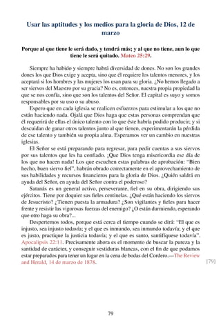Usar las aptitudes y los medios para la gloria de Dios, 12 de
marzo
Porque al que tiene le será dado, y tendrá más; y al que no tiene, aun lo que
tiene le será quitado. Mateo 25:29.
Siempre ha habido y siempre habrá diversidad de dones. No son los grandes
dones los que Dios exige y acepta, sino que él requiere los talentos menores, y los
aceptará si los hombres y las mujeres los usan para su gloria. ¿No hemos llegado a
ser siervos del Maestro por su gracia? No es, entonces, nuestra propia propiedad la
que se nos confía, sino que son los talentos del Señor. El capital es suyo y somos
responsables por su uso o su abuso.
Espero que en cada iglesia se realicen esfuerzos para estimular a los que no
están haciendo nada. Ojalá que Dios haga que estas personas comprendan que
él requerirá de ellas el único talento con lo que éste habría podido producir; y si
descuidan de ganar otros talentos junto al que tienen, experimentarán la pérdida
de ese talento y también su propia alma. Esperamos ver un cambio en nuestras
iglesias.
El Señor se está preparando para regresar, para pedir cuentas a sus siervos
por sus talentos que les ha conﬁado. ¡Que Dios tenga misericordia ese día de
los que no hacen nada! Los que escuchen estas palabras de aprobación: “Bien
hecho, buen siervo ﬁel”, habrán obrado correctamente en el aprovechamiento de
sus habilidades y recursos ﬁnancieros para la gloria de Dios. ¿Quién saldrá en
ayuda del Señor, en ayuda del Señor contra el poderoso?
Satanás es un general activo, perseverante, ﬁel en su obra, dirigiendo sus
ejércitos. Tiene por doquier sus ﬁeles centinelas. ¿Qué están haciendo los siervos
de Jesucristo? ¿Tienen puesta la armadura? ¿Son vigilantes y ﬁeles para hacer
frente y resistir las vigorosas fuerzas del enemigo? ¿O están durmiendo, esperando
que otro haga su obra?...
Despertemos todos, porque está cerca el tiempo cuando se dirá: “El que es
injusto, sea injusto todavía; y el que es inmundo, sea inmundo todavía; y el que
es justo, practique la justicia todavía; y el que es santo, santifíquese todavía”.
Apocalipsis 22:11. Precisamente ahora es el momento de buscar la pureza y la
santidad de carácter, y conseguir vestiduras blancas, con el ﬁn de que podamos
estar preparados para tener un lugar en la cena de bodas del Cordero.—The Review
and Herald, 14 de marzo de 1878. [79]
79
 