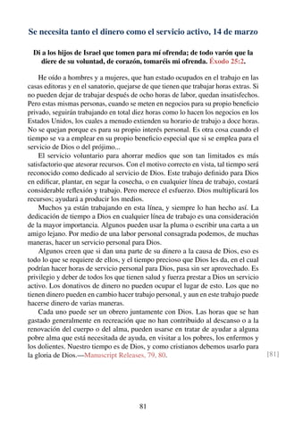 Se necesita tanto el dinero como el servicio activo, 14 de marzo
Di a los hijos de Israel que tomen para mí ofrenda; de todo varón que la
diere de su voluntad, de corazón, tomaréis mi ofrenda. Éxodo 25:2.
He oído a hombres y a mujeres, que han estado ocupados en el trabajo en las
casas editoras y en el sanatorio, quejarse de que tienen que trabajar horas extras. Si
no pueden dejar de trabajar después de ocho horas de labor, quedan insatisfechos.
Pero estas mismas personas, cuando se meten en negocios para su propio beneﬁcio
privado, seguirán trabajando en total diez horas como lo hacen los negocios en los
Estados Unidos, los cuales a menudo extienden su horario de trabajo a doce horas.
No se quejan porque es para su propio interés personal. Es otra cosa cuando el
tiempo se va a emplear en su propio beneﬁcio especial que si se emplea para el
servicio de Dios o del prójimo...
El servicio voluntario para ahorrar medios que son tan limitados es más
satisfactorio que atesorar recursos. Con el motivo correcto en vista, tal tiempo será
reconocido como dedicado al servicio de Dios. Este trabajo deﬁnido para Dios
en ediﬁcar, plantar, en segar la cosecha, o en cualquier línea de trabajo, costará
considerable reﬂexión y trabajo. Pero merece el esfuerzo. Dios multiplicará los
recursos; ayudará a producir los medios.
Muchos ya están trabajando en esta línea, y siempre lo han hecho así. La
dedicación de tiempo a Dios en cualquier línea de trabajo es una consideración
de la mayor importancia. Algunos pueden usar la pluma o escribir una carta a un
amigo lejano. Por medio de una labor personal consagrada podemos, de muchas
maneras, hacer un servicio personal para Dios.
Algunos creen que si dan una parte de su dinero a la causa de Dios, eso es
todo lo que se requiere de ellos, y el tiempo precioso que Dios les da, en el cual
podrían hacer horas de servicio personal para Dios, pasa sin ser aprovechado. Es
privilegio y deber de todos los que tienen salud y fuerza prestar a Dios un servicio
activo. Los donativos de dinero no pueden ocupar el lugar de esto. Los que no
tienen dinero pueden en cambio hacer trabajo personal, y aun en este trabajo puede
hacerse dinero de varias maneras.
Cada uno puede ser un obrero juntamente con Dios. Las horas que se han
gastado generalmente en recreación que no han contribuido al descanso o a la
renovación del cuerpo o del alma, pueden usarse en tratar de ayudar a alguna
pobre alma que está necesitada de ayuda, en visitar a los pobres, los enfermos y
los dolientes. Nuestro tiempo es de Dios, y como cristianos debemos usarlo para
la gloria de Dios.—Manuscript Releases, 79, 80. [81]
81
 