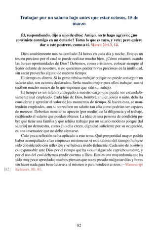 Trabajar por un salario bajo antes que estar ociosos, 15 de
marzo
Él, respondiendo, dijo a uno de ellos: Amigo, no te hago agravio; ¿no
conviniste conmigo en un denario? Toma lo que es tuyo, y vete; pero quiero
dar a este postrero, como a ti. Mateo 20:13, 14.
Dios amablemente nos ha conﬁado 24 horas en cada día y noche. Este es un
tesoro precioso por el cual se puede realizar mucho bien. ¿Cómo estamos usando
las áureas oportunidades de Dios? Debemos, como cristianos, colocar siempre al
Señor delante de nosotros, si no queremos perder horas preciosas en la inutilidad,
sin sacar provecho alguno de nuestro tiempo.
El tiempo es dinero. Si la gente rehúsa trabajar porque no puede conseguir un
salario alto, son ociosos declarados. Sería mucho mejor para ellos trabajar, aun si
reciben mucho menos de lo que suponen que vale su trabajo.
El tiempo es un talento entregado a nuestro cargo que puede ser escandalo-
samente mal empleado. Cada hijo de Dios, hombre, mujer, joven o niño, debería
considerar y apreciar el valor de los momentos de tiempo. Si hacen esto, se man-
tendrán empleados, aun si no reciben un salario tan alto como podrían ser capaces
de merecer. Deberían mostrar su aprecio [por medio] de la diligencia y el trabajo,
recibiendo el salario que puedan obtener. La idea de una persona de condición po-
bre que tiene una familia y que rehúsa trabajar por un salario modesto porque [tal
salario] no demuestra, como él o ella creen, dignidad suﬁciente por su ocupación,
es una insensatez que no debe alentarse.
Cuán poca reﬂexión se ha aplicado a este tema. Qué prosperidad mayor podría
haber acompañado a las empresas misioneras si este talento del tiempo hubiese
sido considerado con reﬂexión y se hubiera usado ﬁelmente. Cada uno de nosotros
es responsable ante Dios por el tiempo que ha sido malgastado caprichosamente, y
por el uso del cual debemos rendir cuentas a Dios. Esta es una mayordomía que ha
sido muy poco apreciada; muchos piensan que no es pecado malgastar días y horas
sin hacer nada para beneﬁciarse a sí mismos o para bendecir a otros.—Manuscript
Releases, 80, 81.[82]
82
 