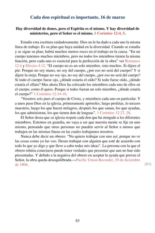 Cada don espiritual es importante, 16 de marzo
Hay diversidad de dones, pero el Espíritu es el mismo. Y hay diversidad de
ministerios, pero el Señor es el mismo. 1 Corintios 12:4, 5.
Estudie esta escritura cuidadosamente. Dios no le ha dado a cada uno la misma
línea de trabajo. Es su plan que haya unidad en la diversidad. Cuando se estudia
y se sigue su plan, habrá muchos menos roces en el trabajo en la causa. “En un
cuerpo tenemos muchos miembros, pero no todos los miembros tienen la misma
función, pero cada uno es esencial para la perfección de la obra” ver Romanos
12:4 y Efesios 4:12. “El cuerpo no es un solo miembro, sino muchos. Si dijere el
pie: Porque no soy mano, no soy del cuerpo, ¿por eso no será del cuerpo? Y si
dijere la oreja: Porque no soy ojo, no soy del cuerpo, ¿por eso no será del cuerpo?
Si todo el cuerpo fuese ojo, ¿dónde estaría el oído? Si todo fuese oído, ¿dónde
estaría el olfato? Mas ahora Dios ha colocado los miembros cada uno de ellos en
el cuerpo, como él quiso. Porque si todos fueran un solo miembro, ¿dónde estaría
el cuerpo?” 1 Corintios 12:14-18.
“Vosotros sois pues el cuerpo de Cristo, y miembros cada uno en particular. Y
a unos puso Dios en la iglesia, primeramente apóstoles, luego profetas, lo tercero
maestros, luego los que hacen milagros, después los que sanan, los que ayudan,
los que administran, los que tienen don de lenguas”. 1 Corintios 12:27, 28.
El Señor desea que su iglesia respete cada don que ha otorgado a los diferentes
miembros. Estemos en guardia, no vaya a ser que nuestra mente se ﬁje en uno
mismo, pensando que otras personas no pueden servir al Señor a menos que
trabajen en las mismas líneas en las cuales trabajamos nosotros.
Nunca debe decir un obrero: “No quiero trabajar con uno así, porque no ve
las cosas como yo las veo. Deseo trabajar con alguien que esté de acuerdo con
todo lo que yo digo y que lleve a cabo todas mis ideas”. La persona con la que el
obrero rehúsa conectarse puede tener verdades que presentar que aun no han sido
presentadas. Y debido a la negativa del obrero en aceptar la ayuda que provee el
Señor, la obra queda desequilibrada.—Paciﬁc Union Recorder, 29 de diciembre
de 1904. [83]
83
 
