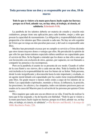 Toda persona tiene un don y es responsable por ese don, 18 de
marzo
Todo lo que te viniere a la mano para hacer, hazlo según tus fuerzas;
porque en el Seol, adonde vas, no hay obra, ni trabajo, ni ciencia, ni
sabiduría. Eclesiastés 9:10.
La parábola de los talentos debería ser materia de estudio y oración más
cuidadosos, porque tiene una aplicación para cada hombre, mujer y niño que
posean la capacidad de razonamiento. La obligación y responsabilidad están en
proporción a los talentos que Dios concede a cada uno. No hay un solo seguidor
de Cristo que no tenga un don peculiar para usar y del cual es responsable ante
Dios.
Muchos han presentado excusas por no cumplir su servicio a Cristo diciendo
que otros tienen mayores dones o ventajas que ellos. Ha prevalecido la opinión de
que sólo los que tienen talentos especiales deben santiﬁcar sus capacidades para
el servicio de Dios. Se ha llegado a entender que los dones se dan sólo a unos que
son favorecidos con exclusión de otros, quienes, por supuesto, no son llamados a
compartir las penurias o las recompensas.
Pero en la parábola el asunto no se presenta de ese modo. Cuando el señor
de la casa llamó a sus siervos, dio a cada uno su obra. Toda la familia de Dios
está incluida en la responsabilidad de usar los bienes de su Señor. Toda persona,
desde la más insigniﬁcante y desconocida hasta la más importante y exaltada, es
un agente moral dotado con capacidades por las cuales tiene responsabilidades
ante Dios. En grado mayor o menor, todos están a cargo de los talentos de su
Señor. Las capacidades espirituales, mentales y físicas, la inﬂuencia, la posición,
las posesiones, los afectos y las simpatías, todos son talentos preciosos para ser
usados en la causa del Maestro para la salvación de las personas por quienes Cristo
murió...
Dios requiere que cada uno sea un obrero en su viña. Usted ha de realizar la
tarea que le fue asignado, y ha de hacerla con ﬁdelidad. “Todo lo que te viniere a
la mano para hacer, hazlo según tus fuerzas; porque en el Seol, adonde vas, no hay
obra, ni trabajo, ni ciencia, ni sabiduría”.—The Review and Herald, 1 de mayo de
1888. Recibiréis Poder, 220. [85]
85
 
