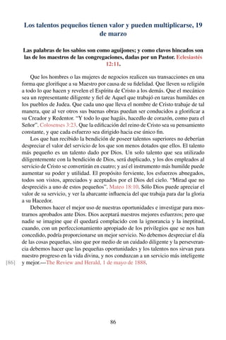 Los talentos pequeños tienen valor y pueden multiplicarse, 19
de marzo
Las palabras de los sabios son como aguijones; y como clavos hincados son
las de los maestros de las congregaciones, dadas por un Pastor. Eclesiastés
12:11.
Que los hombres o las mujeres de negocios realicen sus transacciones en una
forma que gloriﬁque a su Maestro por causa de su ﬁdelidad. Que lleven su religión
a todo lo que hacen y revelen el Espíritu de Cristo a los demás. Que el mecánico
sea un representante diligente y ﬁel de Aquel que trabajó en tareas humildes en
los pueblos de Judea. Que cada uno que lleva el nombre de Cristo trabaje de tal
manera, que al ver otros sus buenas obras puedan ser conducidos a gloriﬁcar a
su Creador y Redentor. “Y todo lo que hagáis, hacedlo de corazón, como para el
Señor”. Colosenses 3:23. Que la ediﬁcación del reino de Cristo sea su pensamiento
constante, y que cada esfuerzo sea dirigido hacia ese único ﬁn.
Los que han recibido la bendición de poseer talentos superiores no deberían
despreciar el valor del servicio de los que son menos dotados que ellos. El talento
más pequeño es un talento dado por Dios. Un solo talento que sea utilizado
diligentemente con la bendición de Dios, será duplicado, y los dos empleados al
servicio de Cristo se convertirán en cuatro; y así el instrumento más humilde puede
aumentar su poder y utilidad. El propósito ferviente, los esfuerzos abnegados,
todos son vistos, apreciados y aceptados por el Dios del cielo. “Mirad que no
despreciéis a uno de estos pequeños”. Mateo 18:10. Sólo Dios puede apreciar el
valor de su servicio, y ver la abarcante inﬂuencia del que trabaja para dar la gloria
a su Hacedor.
Debemos hacer el mejor uso de nuestras oportunidades e investigar para mos-
trarnos aprobados ante Dios. Dios aceptará nuestros mejores esfuerzos; pero que
nadie se imagine que él quedará complacido con la ignorancia y la ineptitud,
cuando, con un perfeccionamiento apropiado de los privilegios que se nos han
concedido, podría proporcionarse un mejor servicio. No debemos despreciar el día
de las cosas pequeñas, sino que por medio de un cuidado diligente y la perseveran-
cia debemos hacer que las pequeñas oportunidades y los talentos nos sirvan para
nuestro progreso en la vida divina, y nos conduzcan a un servicio más inteligente
y mejor.—The Review and Herald, 1 de mayo de 1888.[86]
86
 