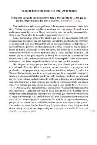 Trabajar ﬁelmente donde se esté, 20 de marzo
De manera que cada uno de nosotros dará a Dios cuenta de sí. Así que ya
no nos juzguemos más los unos a los otros. Romanos 14:12, 13.
Cuando hicimos todo lo que pudimos, debemos contarnos como siervos inú-
tiles. No hay lugar para el orgullo en nuestros esfuerzos, porque dependemos a
cada momento de la gracia de Dios y no tenemos nada que no hayamos recibido.
Dice Jesús: “Separados de mí, nada podéis hacer”. Juan 15:5.
Somos responsables sólo por los talentos que Dios nos ha concedido. El Señor
no reprocha a los siervos que han duplicado sus talentos, que han hecho conforme
a su habilidad. Los que demuestren así su ﬁdelidad pueden ser felicitados y
recompensados; pero los que haraganean en la viña, los que no hacen nada, o
hacen en forma descuidada la obra del Señor, por medio de su trabajo ponen
de maniﬁesto cuál es su interés real en la obra a la cual han sido llamados... El
talento que se les dio para la gloria de Dios y la salvación de las almas ha sido
despreciado, y se ha hecho un mal uso de él. El bien que podría haber hecho queda
incompleto, y el Señor no puede recibir lo que es suyo con los intereses.
Que ninguno se queje porque no tiene mayores talentos para emplear en
el servicio del Maestro. Mientras usted se muestre insatisfecho y quejoso, está
perdiendo el tiempo precioso y malgastando oportunidades valiosas. Agradezca a
Dios por las habilidades que tiene, y ore para que pueda ser capacitado para hacer
frente a las responsabilidades que le han sido conﬁadas. Si desea una utilidad
mayor, vaya a trabajar y adquiera aquello por lo que se lamenta. Vaya a trabajar con
una paciencia ﬁrme, y haga lo mejor que pueda sin tener en cuenta lo que hacen
otros. “De manera que cada uno de nosotros dará a Dios cuenta de sí”. Romanos
14:12. Que no sean sus pensamientos ni sus palabras: “¡Ojalá que tuviera una obra
más importante! ¡Ojalá que estuviera en esta o aquella posición!” Cumpla con su
deber donde esté. Invierta lo mejor posible los dones que le fueron conﬁados en
el lugar donde trabaja y así servirá mejor al Señor. Deseche toda murmuración
y toda lucha. No trabaje por la supremacía. No envidie las capacidades de otros,
porque eso no aumentará su habilidad para hacer una obra mejor o más grande.
Use su don con mansedumbre, humildad y fe, y espere hasta el día del ajuste ﬁnal
de cuentas, y no tendrá motivo para aﬂigirse o avergonzarse.—The Review and
Herald, 1 de mayo de 1888. [87]
87
 