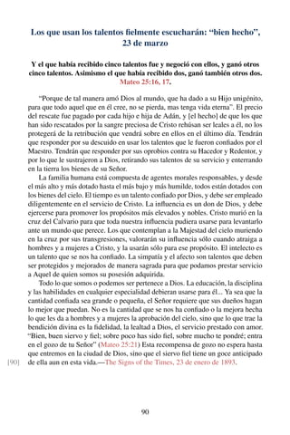 Los que usan los talentos ﬁelmente escucharán: “bien hecho”,
23 de marzo
Y el que había recibido cinco talentos fue y negoció con ellos, y ganó otros
cinco talentos. Asimismo el que había recibido dos, ganó también otros dos.
Mateo 25:16, 17.
“Porque de tal manera amó Dios al mundo, que ha dado a su Hijo unigénito,
para que todo aquel que en él cree, no se pierda, mas tenga vida eterna”. El precio
del rescate fue pagado por cada hijo e hija de Adán, y [el hecho] de que los que
han sido rescatados por la sangre preciosa de Cristo rehúsan ser leales a él, no los
protegerá de la retribución que vendrá sobre en ellos en el último día. Tendrán
que responder por su descuido en usar los talentos que le fueron conﬁados por el
Maestro. Tendrán que responder por sus oprobios contra su Hacedor y Redentor, y
por lo que le sustrajeron a Dios, retirando sus talentos de su servicio y enterrando
en la tierra los bienes de su Señor.
La familia humana está compuesta de agentes morales responsables, y desde
el más alto y más dotado hasta el más bajo y más humilde, todos están dotados con
los bienes del cielo. El tiempo es un talento conﬁado por Dios, y debe ser empleado
diligentemente en el servicio de Cristo. La inﬂuencia es un don de Dios, y debe
ejercerse para promover los propósitos más elevados y nobles. Cristo murió en la
cruz del Calvario para que toda nuestra inﬂuencia pudiera usarse para levantarlo
ante un mundo que perece. Los que contemplan a la Majestad del cielo muriendo
en la cruz por sus transgresiones, valorarán su inﬂuencia sólo cuando atraiga a
hombres y a mujeres a Cristo, y la usarán sólo para ese propósito. El intelecto es
un talento que se nos ha conﬁado. La simpatía y el afecto son talentos que deben
ser protegidos y mejorados de manera sagrada para que podamos prestar servicio
a Aquel de quien somos su posesión adquirida.
Todo lo que somos o podemos ser pertenece a Dios. La educación, la disciplina
y las habilidades en cualquier especialidad debieran usarse para él... Ya sea que la
cantidad conﬁada sea grande o pequeña, el Señor requiere que sus dueños hagan
lo mejor que puedan. No es la cantidad que se nos ha conﬁado o la mejora hecha
lo que les da a hombres y a mujeres la aprobación del cielo, sino que lo que trae la
bendición divina es la ﬁdelidad, la lealtad a Dios, el servicio prestado con amor.
“Bien, buen siervo y ﬁel; sobre poco has sido ﬁel, sobre mucho te pondré; entra
en el gozo de tu Señor” (Mateo 25:21) Esta recompensa de gozo no espera hasta
que entremos en la ciudad de Dios, sino que el siervo ﬁel tiene un goce anticipado
de ella aun en esta vida.—The Signs of the Times, 23 de enero de 1893.[90]
90
 