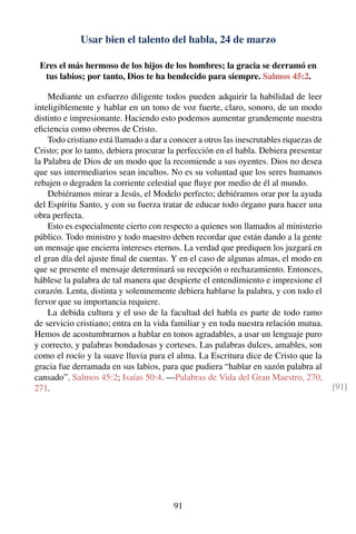 Usar bien el talento del habla, 24 de marzo
Eres el más hermoso de los hijos de los hombres; la gracia se derramó en
tus labios; por tanto, Dios te ha bendecido para siempre. Salmos 45:2.
Mediante un esfuerzo diligente todos pueden adquirir la habilidad de leer
inteligiblemente y hablar en un tono de voz fuerte, claro, sonoro, de un modo
distinto e impresionante. Haciendo esto podemos aumentar grandemente nuestra
eﬁciencia como obreros de Cristo.
Todo cristiano está llamado a dar a conocer a otros las inescrutables riquezas de
Cristo; por lo tanto, debiera procurar la perfección en el habla. Debiera presentar
la Palabra de Dios de un modo que la recomiende a sus oyentes. Dios no desea
que sus intermediarios sean incultos. No es su voluntad que los seres humanos
rebajen o degraden la corriente celestial que ﬂuye por medio de él al mundo.
Debiéramos mirar a Jesús, el Modelo perfecto; debiéramos orar por la ayuda
del Espíritu Santo, y con su fuerza tratar de educar todo órgano para hacer una
obra perfecta.
Esto es especialmente cierto con respecto a quienes son llamados al ministerio
público. Todo ministro y todo maestro deben recordar que están dando a la gente
un mensaje que encierra intereses eternos. La verdad que prediquen los juzgará en
el gran día del ajuste ﬁnal de cuentas. Y en el caso de algunas almas, el modo en
que se presente el mensaje determinará su recepción o rechazamiento. Entonces,
háblese la palabra de tal manera que despierte el entendimiento e impresione el
corazón. Lenta, distinta y solemnemente debiera hablarse la palabra, y con todo el
fervor que su importancia requiere.
La debida cultura y el uso de la facultad del habla es parte de todo ramo
de servicio cristiano; entra en la vida familiar y en toda nuestra relación mutua.
Hemos de acostumbrarnos a hablar en tonos agradables, a usar un lenguaje puro
y correcto, y palabras bondadosas y corteses. Las palabras dulces, amables, son
como el rocío y la suave lluvia para el alma. La Escritura dice de Cristo que la
gracia fue derramada en sus labios, para que pudiera “hablar en sazón palabra al
cansado”. Salmos 45:2; Isaías 50:4. —Palabras de Vida del Gran Maestro, 270,
271. [91]
91
 