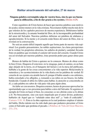 Hablar atractivamente del salvador, 27 de marzo
Ninguna palabra corrompida salga de vuestra boca, sino la que sea buena
para la ediﬁcación, a ﬁn de dar gracia a los oyentes. Efesios 4:29.
Como seguidores de Cristo hemos de hacer que nuestras palabras sean motivos
de ayuda y ánimo mutuos en la vida cristiana. Necesitamos hablar mucho más de lo
que solemos de los capítulos preciosos de nuestra experiencia. Debiéramos hablar
de la misericordia y la amante bondad de Dios, de la incomparable profundidad
del amor del Salvador. Nuestras palabras debieran ser palabras de alabanza y
agradecimiento. Si la mente y el corazón están llenos del amor de Dios, éste se
revelará en la conversación.
No será un asunto difícil impartir aquello que forma parte de nuestra vida espi-
ritual. Los grandes pensamientos, las nobles aspiraciones, las claras percepciones
de la verdad, los propósitos altruistas, los anhelos de piedad y santidad, llevarán
fruto en palabras que revelarán el carácter del tesoro del corazón. Cuando Cristo
sea así revelado por nuestras palabras, éstas poseerán poder para ganar almas para
él.
Hemos de hablar de Cristo a quienes no lo conocen. Hemos de obrar como
lo hizo Cristo. Doquiera él estuviera: en la sinagoga, junto al camino, en un bote
algo alejado de la tierra, en el banquete del fariseo o en la mesa del publicano,
hablaba a la gente de las cosas concernientes a la vida superior. Relacionaba la
naturaleza y los acontecimientos de la vida diaria con las palabras de verdad. El
corazón de sus oyentes era atraído hacia él; porque él había sanado a sus enfermos,
había consolado a los aﬂigidos, y, tomando a sus niños en sus brazos, los había
bendecido. Cuando él abría los labios para hablar, la atención se concentraba en
él, y cada palabra era sabor de vida para vida para algún alma.
Así debe ser con nosotros. Doquiera estemos, hemos de procurar aprovechar las
oportunidades que se nos presentan para hablar a otros del Salvador. Si seguimos el
ejemplo de Cristo en hacer el bien, los corazones se nos abrirán como se le abrían
a él. No bruscamente, sino con tacto impulsado por el amor divino, podremos
hablarles de Aquel que es “señalado entre diez mil”, y “todo él codiciable”.
Cantares 5:10, 16. Esta es la obra suprema en la cual podemos emplear el talento
del habla. Dicho talento nos ha sido dado para que podamos presentar a Cristo
como el Salvador que perdona el pecado.—Palabras de Vida del Gran Maestro,
273, 274.[94]
94
 