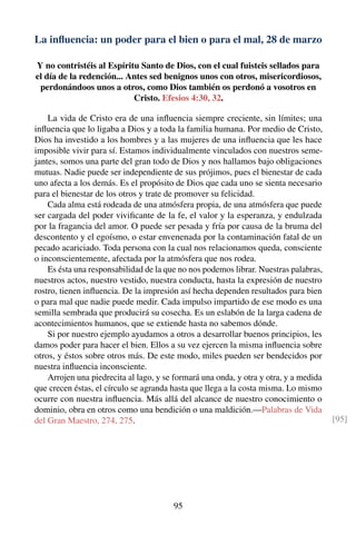 La inﬂuencia: un poder para el bien o para el mal, 28 de marzo
Y no contristéis al Espíritu Santo de Dios, con el cual fuisteis sellados para
el día de la redención... Antes sed benignos unos con otros, misericordiosos,
perdonándoos unos a otros, como Dios también os perdonó a vosotros en
Cristo. Efesios 4:30, 32.
La vida de Cristo era de una inﬂuencia siempre creciente, sin límites; una
inﬂuencia que lo ligaba a Dios y a toda la familia humana. Por medio de Cristo,
Dios ha investido a los hombres y a las mujeres de una inﬂuencia que les hace
imposible vivir para sí. Estamos individualmente vinculados con nuestros seme-
jantes, somos una parte del gran todo de Dios y nos hallamos bajo obligaciones
mutuas. Nadie puede ser independiente de sus prójimos, pues el bienestar de cada
uno afecta a los demás. Es el propósito de Dios que cada uno se sienta necesario
para el bienestar de los otros y trate de promover su felicidad.
Cada alma está rodeada de una atmósfera propia, de una atmósfera que puede
ser cargada del poder viviﬁcante de la fe, el valor y la esperanza, y endulzada
por la fragancia del amor. O puede ser pesada y fría por causa de la bruma del
descontento y el egoísmo, o estar envenenada por la contaminación fatal de un
pecado acariciado. Toda persona con la cual nos relacionamos queda, consciente
o inconscientemente, afectada por la atmósfera que nos rodea.
Es ésta una responsabilidad de la que no nos podemos librar. Nuestras palabras,
nuestros actos, nuestro vestido, nuestra conducta, hasta la expresión de nuestro
rostro, tienen inﬂuencia. De la impresión así hecha dependen resultados para bien
o para mal que nadie puede medir. Cada impulso impartido de ese modo es una
semilla sembrada que producirá su cosecha. Es un eslabón de la larga cadena de
acontecimientos humanos, que se extiende hasta no sabemos dónde.
Si por nuestro ejemplo ayudamos a otros a desarrollar buenos principios, les
damos poder para hacer el bien. Ellos a su vez ejercen la misma inﬂuencia sobre
otros, y éstos sobre otros más. De este modo, miles pueden ser bendecidos por
nuestra inﬂuencia inconsciente.
Arrojen una piedrecita al lago, y se formará una onda, y otra y otra, y a medida
que crecen éstas, el círculo se agranda hasta que llega a la costa misma. Lo mismo
ocurre con nuestra inﬂuencia. Más allá del alcance de nuestro conocimiento o
dominio, obra en otros como una bendición o una maldición.—Palabras de Vida
del Gran Maestro, 274, 275. [95]
95
 