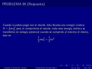 PROBLEMA 89 (Respuesta)




Cuando la pelota peg´ con el resorte, ´sta llevaba una energ´ cinetica
                     o                e                      ıa
K = 1 mv0 pero al comprimirse el resorte, toda esta energ´ cin´tica se
      2
         2                                                ıa    e
transformo en energ´ potencial cuando se comprime al m´ximo el mismo,
                   ıa                                     a
esto es:
                             1 2 1 2
                               mv = kx
                             2 0        2




 FILIBERTO ACEVEDO (BUAP)   PROBLEMAS DE MECANICA      July 13, 2011   348 / 352
 