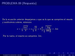 PROBLEMA 89 (Respuesta)




De la ecuaci´n anterior despejamos x que es lo que se comprime el resorte
            o
y sustituimos valores, entonces:

                            mv 2       m    m        3kg
                  x=             =v      =3             N
                                                          = .3m
                             k         k    s       300 m

Por lo tanto, el resorte se comprime .3m.




 FILIBERTO ACEVEDO (BUAP)       PROBLEMAS DE MECANICA             July 13, 2011   349 / 352
 
