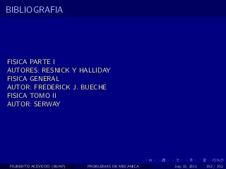 BIBLIOGRAFIA




FISICA PARTE I
AUTORES: RESNICK Y HALLIDAY
FISICA GENERAL
AUTOR: FREDERICK J. BUECHE
FISICA TOMO II
AUTOR: SERWAY




FILIBERTO ACEVEDO (BUAP)   PROBLEMAS DE MECANICA   July 13, 2011   352 / 352
 