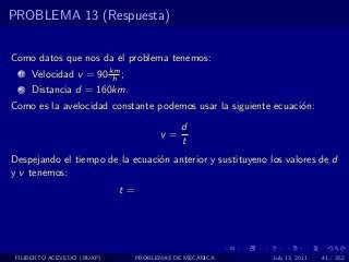 PROBLEMA 13 (Respuesta)


Como datos que nos da el problema tenemos:
  1   Velocidad v = 90 km ;
                        h
  2   Distancia d = 160km.
Como es la avelocidad constante podemos usar la siguiente ecuaci´n:
                                                                o
                                             d
                                       v=
                                             t
Despejando el tiempo de la ecuaci´n anterior y sustituyeno los valores de d
                                 o
y v tenemos:
                            t=




 FILIBERTO ACEVEDO (BUAP)        PROBLEMAS DE MECANICA      July 13, 2011   41 / 352
 
